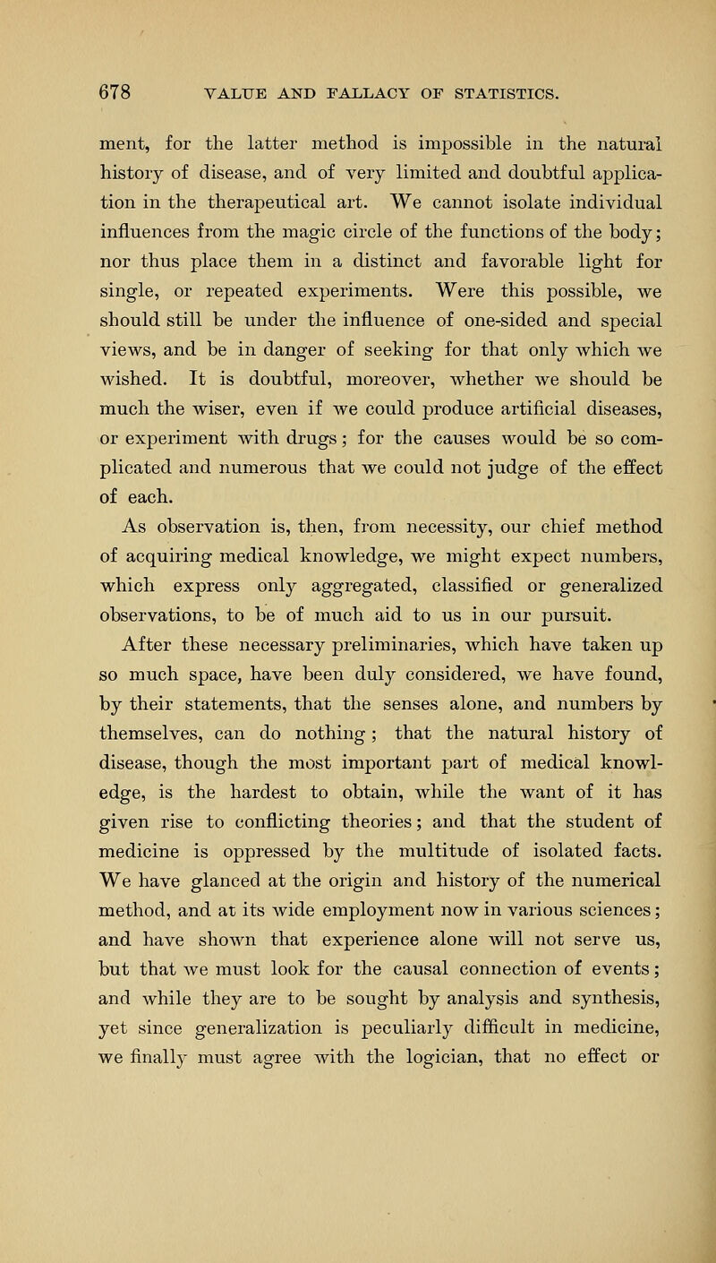 merit, for the latter method is impossible in the natural history of disease, and of very limited and doubtful applica- tion in the therapeutical art. We cannot isolate individual influences from the magic circle of the functions of the body; nor thus place them in a distinct and favorable light for single, or repeated experiments. Were this possible, we should still be under the influence of one-sided and special views, and be in danger of seeking for that only which we wished. It is doubtful, moreover, whether we should be much the wiser, even if we could produce artificial diseases, or experiment with drugs; for the causes would be so com- plicated and numerous that we could not judge of the effect of each. As observation is, then, from necessity, our chief method of acquiring medical knowledge, we might expect numbers, which express only aggregated, classified or generalized observations, to be of much aid to us in our pursuit. After these necessary preliminaries, which have taken up so much space, have been duly considered, we have found, by their statements, that the senses alone, and numbers by themselves, can do nothing; that the natural history of disease, though the most important part of medical knowl- edge, is the hardest to obtain, while the want of it has given rise to conflicting theories; and that the student of medicine is oppressed by the multitude of isolated facts. We have glanced at the origin and history of the numerical method, and at its wide employment now in various sciences; and have shown that experience alone will not serve us, but that we must look for the causal connection of events; and while they are to be sought by analysis and synthesis, yet since generalization is peculiarly difficult in medicine, we finally must agree with the logician, that no effect or