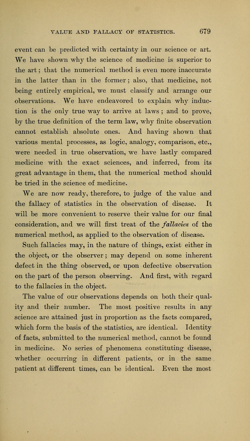 event can be predicted with certainty in our science or art. We have shown why the science of medicine is superior to the art; that the numerical method is even more inaccurate in the latter than in the former; also, that medicine, not being entirely empirical, we must classify and arrange our observations. We have endeavored to explain why induc- tion is the only true way to arrive at laws ; and to prove, by the true definition of the term law, why finite observation cannot establish absolute ones. And having shown that various mental processes, as logic, analogy, comparison, etc., were needed in true observation, we have lastly compared medicine with the exact sciences, and inferred, from its great advantage in them, that the numerical method should be tried in the science of medicine. We are now ready, therefore, to judge of the value and the fallacy of statistics in the observation of disease. It will be more convenient to reserve their value for our final consideration, and we will first treat of the fallacies of the numerical method, as applied to the observation of disease. Such fallacies may, in the nature of things, exist either in the object, or the observer; may depend on some inherent defect in the thing observed, or upon defective observation on the part of the person observing. And first, with regard to the fallacies in the object. The value of our observations depends on both their qual- ity and their number. The most positive results in any science are attained just in proportion as the facts compared, which form the basis of the statistics, are identical. Identity of facts, submitted to the numerical method, cannot be found in medicine. No series of phenomena constituting disease, whether occurring in different patients, or in the same patient at different times, can be identical. Even the most