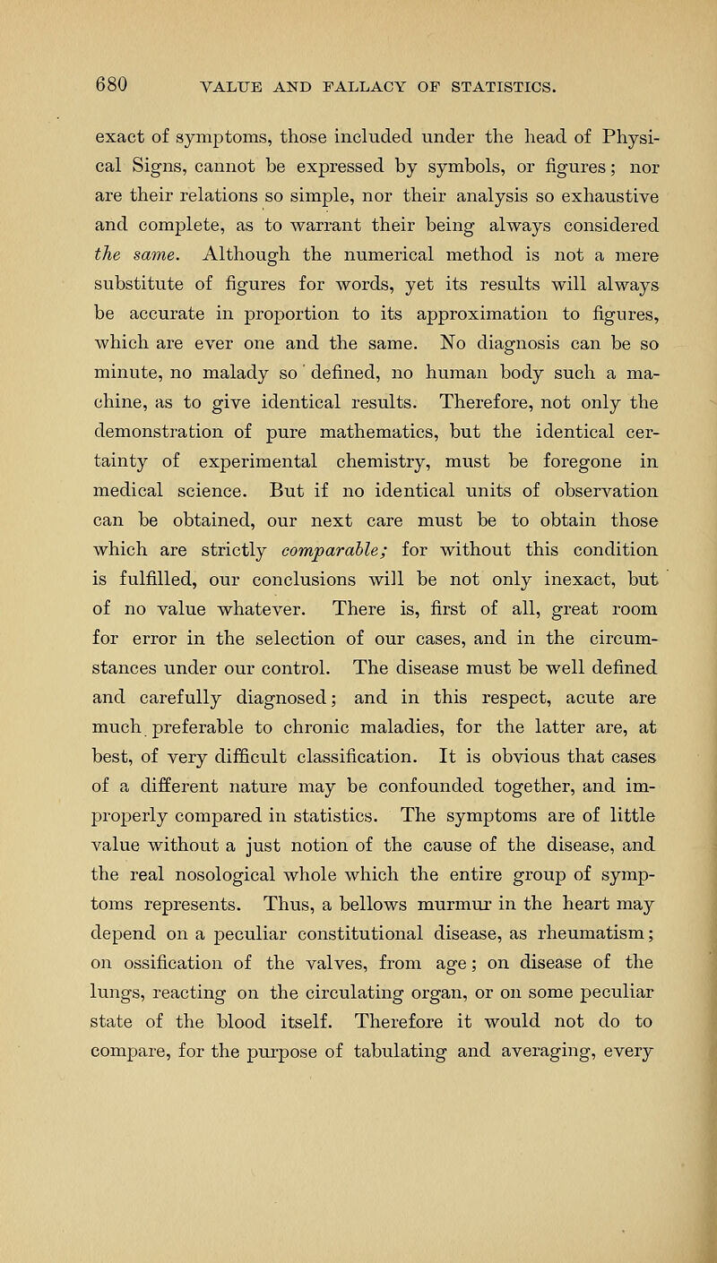 exact of symptoms, those included under the head of Physi- cal Signs, cannot be expressed by symbols, or figures; nor are their relations so simple, nor their analysis so exhaustive and complete, as to warrant their being always considered the same. Although the numerical method is not a mere substitute of figures for words, yet its results will always be accurate in proportion to its approximation to figures, which are ever one and the same. No diagnosis can be so minute, no malady so' denned, no human body such a ma- chine, as to give identical results. Therefore, not only the demonstration of pure mathematics, but the identical cer- tainty of experimental chemistry, must be foregone in medical science. But if no identical units of observation can be obtained, our next care must be to obtain those which are strictly comparable; for without this condition is fulfilled, our conclusions will be not only inexact, but of no value whatever. There is, first of all, great room for error in the selection of our cases, and in the circum- stances under our control. The disease must be well denned and carefully diagnosed; and in this respect, acute are much preferable to chronic maladies, for the latter are, at best, of very difficult classification. It is obvious that cases of a different nature may be confounded together, and im- properly compared in statistics. The symptoms are of little value without a just notion of the cause of the disease, and the real nosological whole which the entire group of symp- toms represents. Thus, a bellows murmur in the heart may depend on a peculiar constitutional disease, as rheumatism; on ossification of the valves, from age; on disease of the lungs, reacting on the circulating organ, or on some peculiar state of the blood itself. Therefore it would not do to compare, for the purpose of tabulating and averaging, every