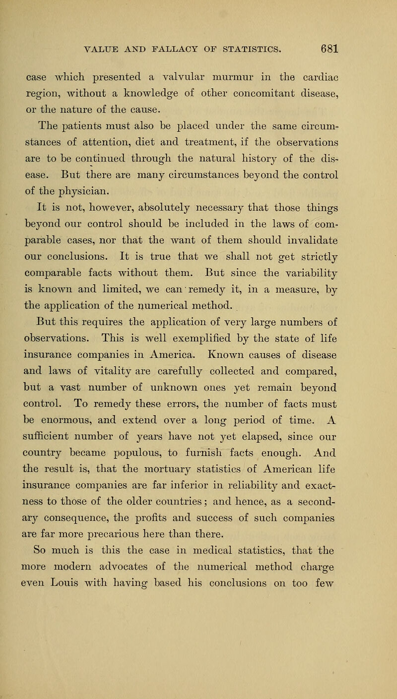 case which presented a valvular murmur in the cardiac region, without a knowledge of other concomitant disease, or the nature of the cause. The patients must also be placed under the same circum- stances of attention, diet and treatment, if the observations are to be continued through the natural history of the dis- ease. But there are many circumstances beyond the control of the physician. It is not, however, absolutely necessary that those things beyond our control should be included in the laws of com- parable cases, nor that the want of them should invalidate our conclusions. It is true that we shall not get strictly comparable facts without them. But since the variability is known and limited, we can remedy it, in a measure, by the application of the numerical method. But this requires the application of very large numbers of observations. This is well exemplified by the state of life insurance companies in America. Known causes of disease and laws of vitality are carefully collected and compared, but a vast number of unknown ones yet remain beyond control. To remedy these errors, the number of facts must be enormous, and extend over a long period of time. A sufficient number of years have not yet elapsed, since our country became populous, to furnish facts enough. And the result is, that the mortuary statistics of American life insurance companies are far inferior in reliability and exact- ness to those of the older countries; and hence, as a second- ary consequence, the profits and success of such companies are far more precarious here than there. So much is this the case in medical statistics, that the more modern advocates of the numerical method charge even Louis with having based his conclusions on too few