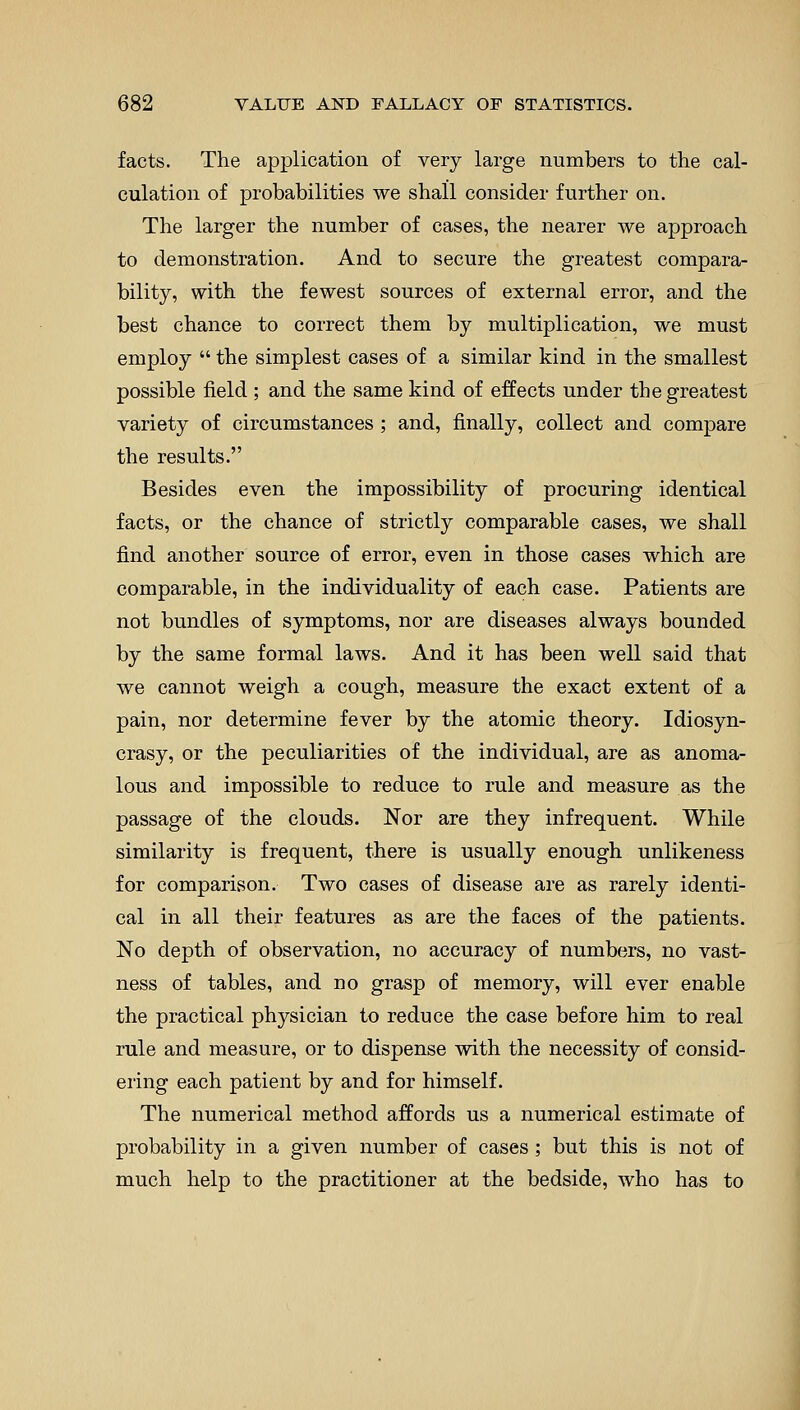 facts. The application of very large numbers to the cal- culation of probabilities we shall consider further on. The larger the number of cases, the nearer we approach to demonstration. And to secure the greatest compara- bility, with the fewest sources of external error, and the best chance to correct them by multiplication, we must employ  the simplest cases of a similar kind in the smallest possible field ; and the same kind of effects under the greatest variety of circumstances ; and, finally, collect and compare the results. Besides even the impossibility of procuring identical facts, or the chance of strictly comparable cases, we shall find another source of error, even in those cases which are comparable, in the individuality of each case. Patients are not bundles of symptoms, nor are diseases always bounded by the same formal laws. And it has been well said that we cannot weigh a cough, measure the exact extent of a pain, nor determine fever by the atomic theory. Idiosyn- crasy, or the peculiarities of the individual, are as anoma- lous and impossible to reduce to rule and measure as the passage of the clouds. Nor are they infrequent. While similarity is frequent, there is usually enough unlikeness for comparison. Two cases of disease are as rarely identi- cal in all their features as are the faces of the patients. No depth of observation, no accuracy of numbers, no vast- ness of tables, and no grasp of memory, will ever enable the practical physician to reduce the case before him to real rule and measure, or to dispense with the necessity of consid- ering each patient by and for himself. The numerical method affords us a numerical estimate of probability in a given number of cases; but this is not of much help to the practitioner at the bedside, who has to