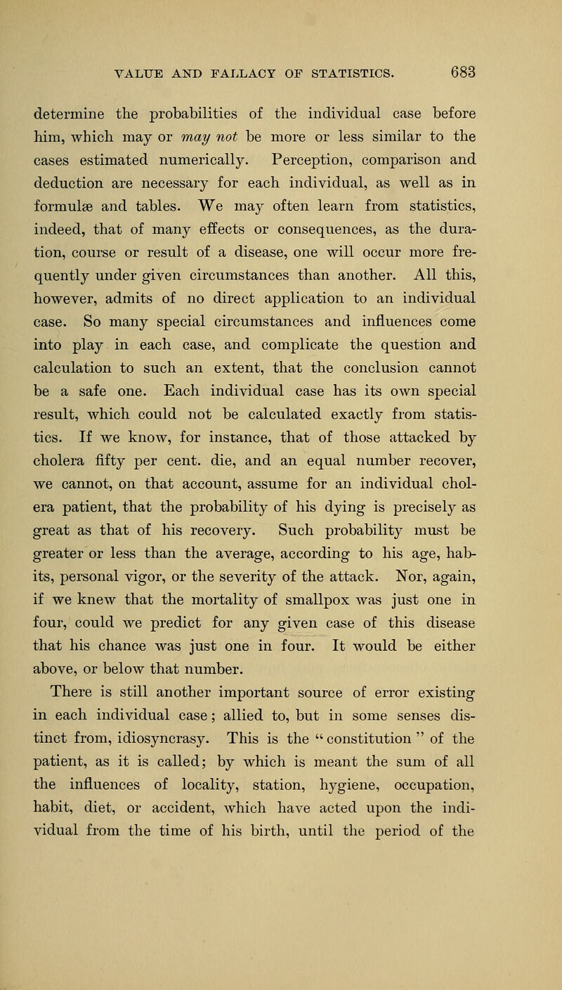 determine the probabilities of the individual case before him, which may or may not be more or less similar to the cases estimated numerically. Perception, comparison and deduction are necessary for each individual, as well as in formulae and tables. We may often learn from statistics, indeed, that of many effects or consequences, as the dura- tion, course or result of a disease, one will occur more fre- quently under given circumstances than another. All this, however, admits of no direct application to an individual case. So many special circumstances and influences come into play in each case, and complicate the question and calculation to such an extent, that the conclusion cannot be a safe one. Each individual case has its own special result, which could not be calculated exactly from statis- tics. If we know, for instance, that of those attacked by cholera fifty per cent, die, and an equal number recover, we cannot, on that account, assume for an individual chol- era patient, that the probability of his dying is precisely as great as that of his recovery. Such probability must be greater or less than the average, according to his age, hab- its, personal vigor, or the severity of the attack. Nor, again, if we knew that the mortality of smallpox was just one in four, could we predict for any given case of this disease that his chance was just one in four. It would be either above, or below that number. There is still another important source of error existing in each individual case; allied to, but in some senses dis- tinct from, idiosyncrasy. This is the  constitution  of the patient, as it is called; by which is meant the sum of all the influences of locality, station, hygiene, occupation, habit, diet, or accident, which have acted upon the indi- vidual from the time of his birth, until the period of the