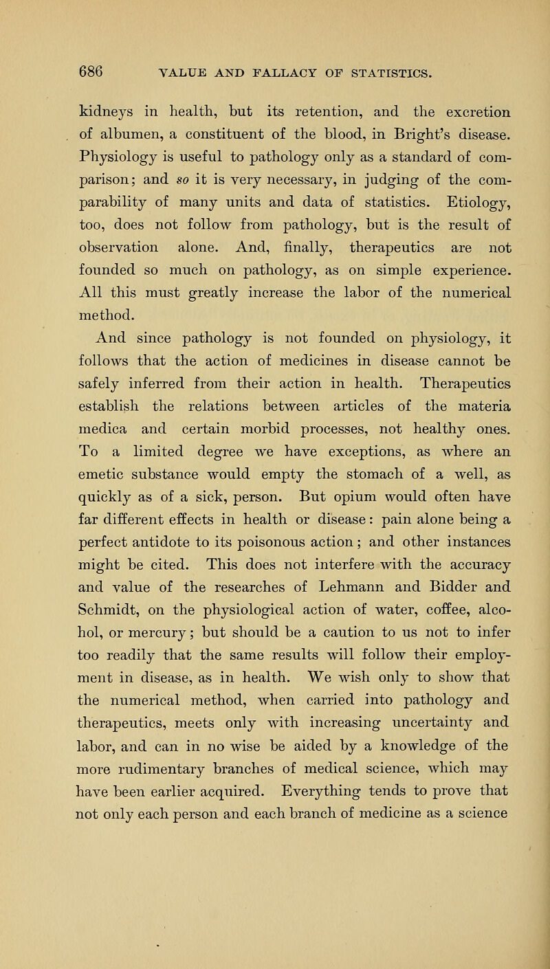 kidneys in health, but its retention, and the excretion of albumen, a constituent of the blood, in Bright's disease. Physiology is useful to pathology only as a standard of com- parison; and so it is very necessary, in judging of the com- parability of many units and data of statistics. Etiology, too, does not follow from pathology, but is the result of observation alone. And, finally, therapeutics are not founded so much on pathology, as on simple experience. All this must greatly increase the labor of the numerical method. And since pathology is not founded on physiology, it follows that the action of medicines in disease cannot be safely inferred from their action in health. Therapeutics establish the relations between articles of the materia medica and certain morbid processes, not healthy ones. To a limited degree we have exceptions, as where an emetic substance would empty the stomach of a well, as quickly as of a sick, person. But opium would often have far different effects in health or disease: pain alone being a perfect antidote to its poisonous action; and other instances might be cited. This does not interfere with the accuracy and value of the researches of Lehmann and Bidder and Schmidt, on the physiological action of water, coffee, alco- hol, or mercury; but should be a caution to us not to infer too readily that the same results will follow their employ- ment in disease, as in health. We wish only to show that the numerical method, when carried into pathology and therapeutics, meets only with increasing uncertainty and labor, and can in no wise be aided by a knowledge of the more rudimentary branches of medical science, which may have been earlier acquired. Everything tends to prove that not only each person and each branch of medicine as a science