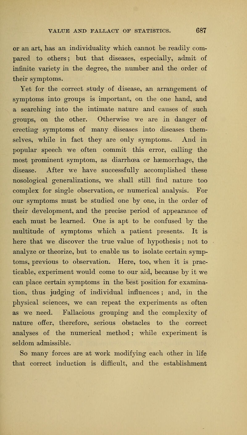or an art, has an individuality which cannot be readily com- pared to others; but that diseases, especially, admit of infinite variety in the degree, the number and the order of their symptoms. Yet for the correct study of disease, an arrangement of symptoms into groups is important, on the one hand, and a searching into the intimate nature and causes of such groups, on the other. Otherwise we are in danger of erecting symptoms of many diseases into diseases them- selves, while in fact they are only symptoms. And in popular speech we often commit this error, calling the most prominent symptom, as diarrhoea or haemorrhage, the disease. After we have successfully accomplished these nosological generalizations, we shall still find nature too complex for single observation, or numerical analysis. For our symptoms must be studied one by one, in the order of their development, and the precise period of appearance of each must be learned. One is apt to be confused by the multitude of symptoms which a patient presents. It is here that we discover the true value of hypothesis; not to analyze or theorize, but to enable us to isolate certain symp- toms, previous to observation. Here, too, when it is prac- ticable, experiment would come to our aid, because by it we can place certain symptoms in the best position for examina- tion, thus judging of individual influences; and, in the physical sciences, we can repeat the experiments as often as we need. Fallacious grouping and the complexity of nature offer, therefore, serious obstacles to the correct analyses of the numerical method; while experiment is seldom admissible. So many forces are at work modifying each other in life that correct induction is difficult, and the establishment