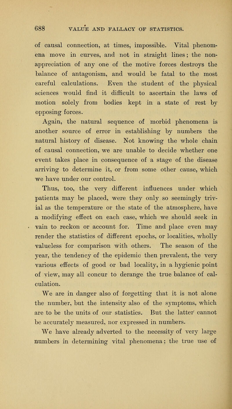 of causal connection, at times, impossible. Vital phenom- ena move in curves, and not in straight lines; the non- appreciation of any one of the motive forces destroys the balance of antagonism, and would be fatal to the most careful calculations. Even the student of the physical sciences would find it difficult to ascertain the laws of motion solely from bodies kept in a state of rest by opposing forces. Again, the natural sequence of morbid phenomena is another source of error in establishing by numbers the natural history of disease. Not knowing the whole chain of causal connection, we are unable to decide whether one event takes place in consequence of a stage of the disease arriving to determine it, or from some other cause, which we have under our control. Thus, too, the very different influences under which patients may be placed, were they only so seemingly triv- ial as the temperature or the state of the atmosphere, have a modifying effect on each case, which we should seek in vain to reckon or account for. Time and place even may render the statistics of different epochs, or localities, wholly valueless for comparison with others. The season of the year, the tendency of the epidemic then prevalent, the very various effects of good or bad locality, in a hygienic point of view, may all concur to derange the true balance of cal- culation. We are in danger also of forgetting that it is not alone the number, but the intensity also of the symptoms, which are to be the units of our statistics. But the latter cannot be accurately measured, nor expressed in numbers. We have already adverted to the necessity of very large numbers in determining vital phenomena; the true use of