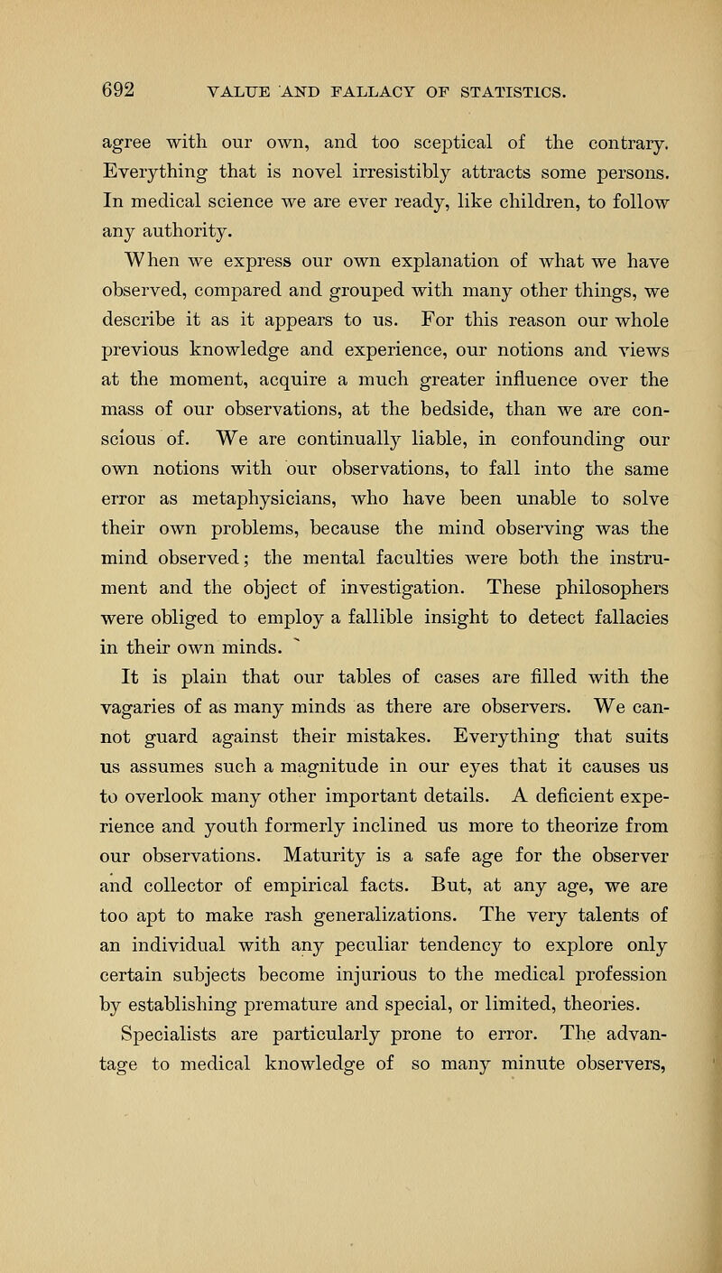 agree with our own, and too sceptical of the contrary. Everything that is novel irresistibly attracts some persons. In medical science we are ever ready, like children, to follow any authority. When we express our own explanation of what we have observed, compared and grouped with many other things, we describe it as it appears to us. For this reason our whole previous knowledge and experience, our notions and views at the moment, acquire a much greater influence over the mass of our observations, at the bedside, than we are con- scious of. We are continually liable, in confounding our own notions with our observations, to fall into the same error as metaphysicians, who have been unable to solve their own problems, because the mind observing was the mind observed; the mental faculties were both the instru- ment and the object of investigation. These philosophers were obliged to employ a fallible insight to detect fallacies in their own minds. It is plain that our tables of cases are filled with the vagaries of as many minds as there are observers. We can- not guard against their mistakes. Everything that suits us assumes such a magnitude in our eyes that it causes us to overlook many other important details. A deficient expe- rience and youth formerly inclined us more to theorize from our observations. Maturity is a safe age for the observer and collector of empirical facts. But, at any age, we are too apt to make rash generalizations. The very talents of an individual with any peculiar tendency to explore only certain subjects become injurious to the medical profession by establishing premature and special, or limited, theories. Specialists are particularly prone to error. The advan- tage to medical knowledge of so many minute observers,