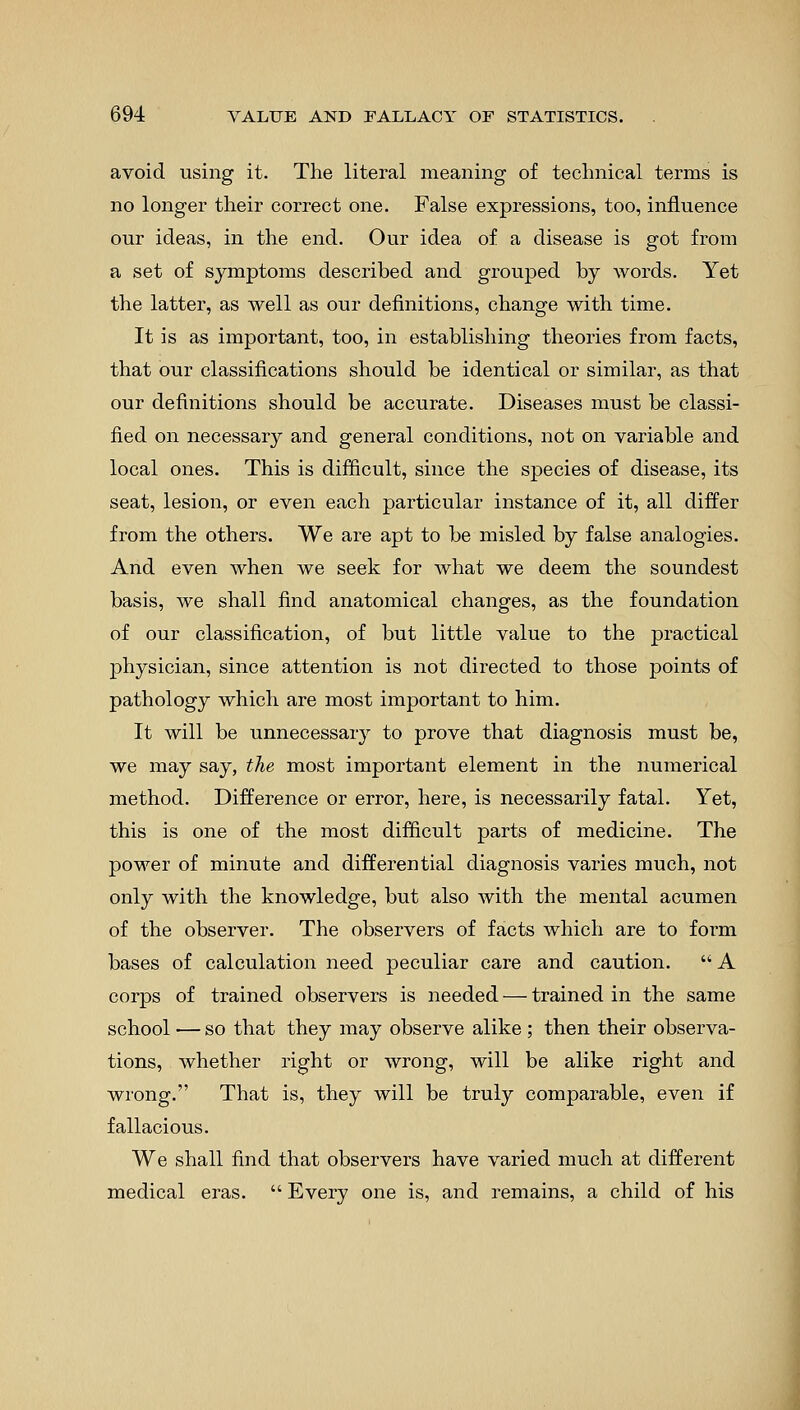 avoid using it. The literal meaning of technical terms is no longer their correct one. False expressions, too, influence our ideas, in the end. Our idea of a disease is got from a set of symptoms described and grouped by words. Yet the latter, as well as our definitions, change with time. It is as important, too, in establishing theories from facts, that our classifications should be identical or similar, as that our definitions should be accurate. Diseases must be classi- fied on necessary and general conditions, not on variable and local ones. This is difficult, since the species of disease, its seat, lesion, or even each particular instance of it, all differ from the others. We are apt to be misled by false analogies. And even when we seek for what we deem the soundest basis, we shall find anatomical changes, as the foundation of our classification, of but little value to the practical physician, since attention is not directed to those points of pathology which are most important to him. It will be unnecessary to prove that diagnosis must be, we may say, the most important element in the numerical method. Difference or error, here, is necessarily fatal. Yet, this is one of the most difficult parts of medicine. The power of minute and differential diagnosis varies much, not only with the knowledge, but also with the mental acumen of the observer. The observers of facts which are to form bases of calculation need peculiar care and caution.  A corps of trained observers is needed — trained in the same school — so that they may observe alike ; then their observa- tions, whether right or wrong, will be alike right and wrong. That is, they will be truly comparable, even if fallacious. We shall find that observers have varied much at different medical eras.  Every one is, and remains, a child of his