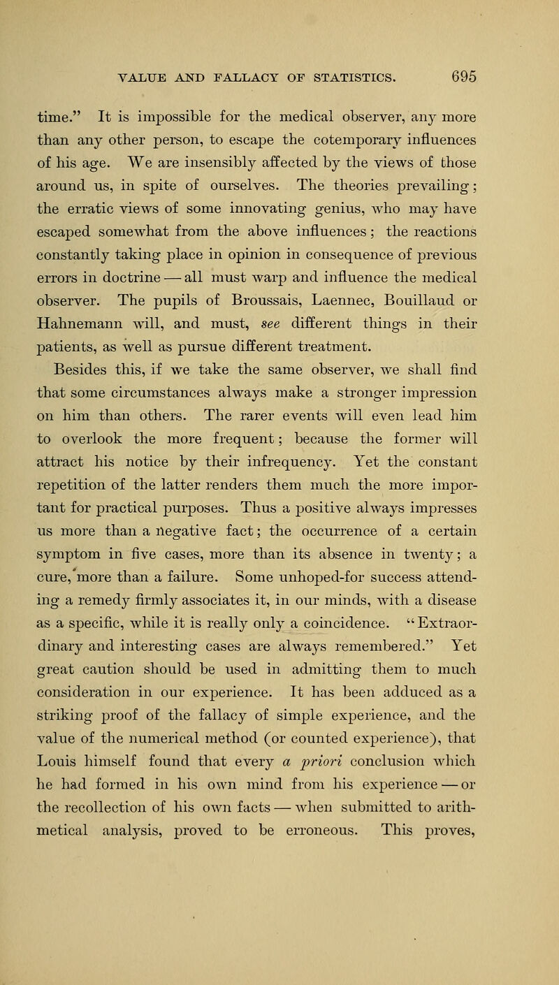time. It is impossible for the medical observer, any more than any other person, to escape the cotemporary influences of his age. We are insensibly affected by the views of those around us, in spite of ourselves. The theories prevailing; the erratic views of some innovating genius, who may have escaped somewhat from the above influences; the reactions constantly taking place in opinion in consequence of previous errors in doctrine — all must warp and influence the medical observer. The pupils of Broussais, Laennec, Bouillaud or Hahnemann will, and must, see different things in their patients, as well as pursue different treatment. Besides this, if we take the same observer, we shall find that some circumstances always make a stronger impression on him than others. The rarer events will even lead him to overlook the more frequent; because the former will attract his notice by their infrequency. Yet the constant repetition of the latter renders them much the more impor- tant for practical purposes. Thus a positive always impresses us more than a negative fact; the occurrence of a certain symptom in five cases, more than its absence in twenty; a cure, more than a failure. Some unhoped-for success attend- ing a remedy firmly associates it, in our minds, with a disease as a specific, while it is really only a coincidence. Extraor- dinary and interesting cases are always remembered. Yet great caution should be used in admitting them to much consideration in our experience. It has been adduced as a striking proof of the fallacy of simple experience, and the value of the numerical method (or counted experience), that Louis himself found that every a priori conclusion which he had formed in his own mind from his experience — or the recollection of his own facts — when submitted to arith- metical analysis, proved to be erroneous. This proves,