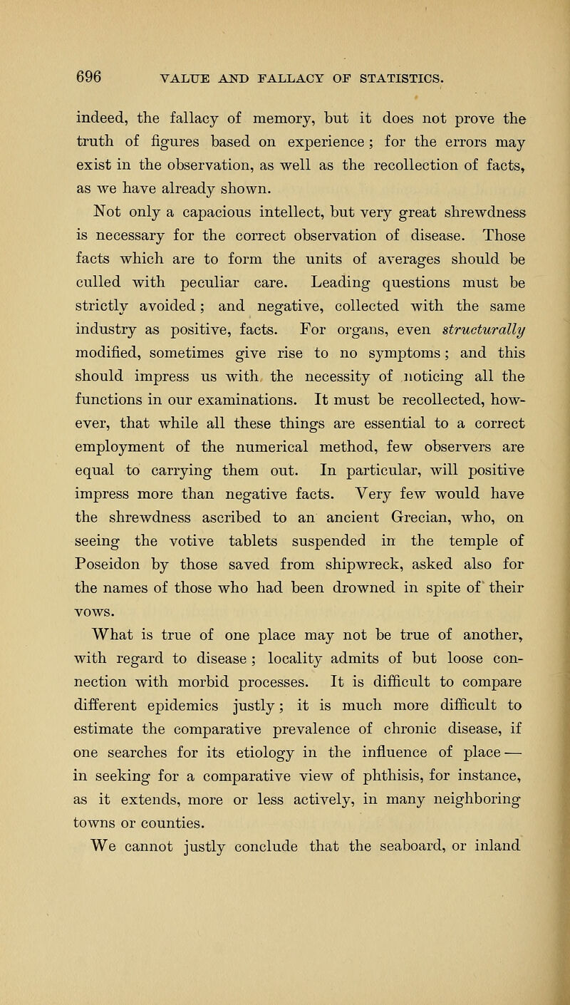 indeed, the fallacy of memory, but it does not prove the truth of figures based on experience; for the errors may exist in the observation, as well as the recollection of facts, as we have already shown. Not only a capacious intellect, but very great shrewdness is necessary for the correct observation of disease. Those facts which are to form the units of averages should be culled with peculiar care. Leading questions must be strictly avoided; and negative, collected with the same industry as positive, facts. For organs, even structurally modified, sometimes give rise to no symptoms; and this should impress us with the necessity of noticing all the functions in our examinations. It must be recollected, how- ever, that while all these things are essential to a correct employment of the numerical method, few observers are equal to carrying them out. In particular, will positive impress more than negative facts. Very few would have the shrewdness ascribed to an ancient Grecian, who, on seeing the votive tablets suspended in the temple of Poseidon by those saved from shipwreck, asked also for the names of those who had been drowned in spite of their vows. What is true of one place may not be true of another, with regard to disease ; locality admits of but loose con- nection with morbid processes. It is difficult to compare different epidemics justly; it is much more difficult to estimate the comparative prevalence of chronic disease, if one searches for its etiology in the influence of place — in seeking for a comparative view of phthisis, for instance, as it extends, more or less actively, in many neighboring towns or counties. We cannot justly conclude that the seaboard, or inland