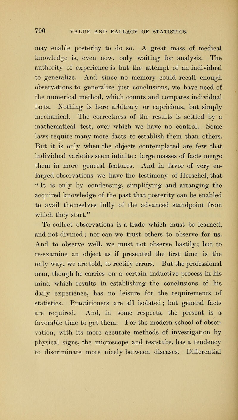 may enable posterity to do so. A great mass of medical knowledge is, even now, only waiting for analysis. The authority of experience is but the attempt of an individual to generalize. And since no memory could recall enough observations to generalize just conclusions, we have need of the numerical method, which counts and compares individual facts. Nothing is here arbitrary or capricious, but simply mechanical. The correctness of the results is settled by a mathematical test, over which we have no control. Some laws require many more facts to establish them than others. But it is only when the objects contemplated are few that individual varieties seem infinite: large masses of facts merge them in more general features. And in favor of very en- larged observations we have the testimony of Herschel, that It is only by condensing, simplifying and arranging the acquired knowledge of the past that posterity can be enabled to avail themselves fully of the advanced standpoint from which they start. To collect observations is a trade which must be learned, and not divined; nor can we trust others to observe for us. And to observe well, we must not observe hastily; but to re-examine an object as if presented the first time is the only way, we are told, to rectify errors. But the professional man, though he carries on a certain inductive process in his mind which results in establishing the conclusions of his daily experience, has no leisure for the requirements of statistics. Practitioners are all isolated; but general facts are required. And, in some respects, the present is a favorable time to get them. For the modern school of obser- vation, with its more accurate methods of investigation by physical signs, the microscope and test-tube, has a tendency to discriminate more nicely between diseases. Differential