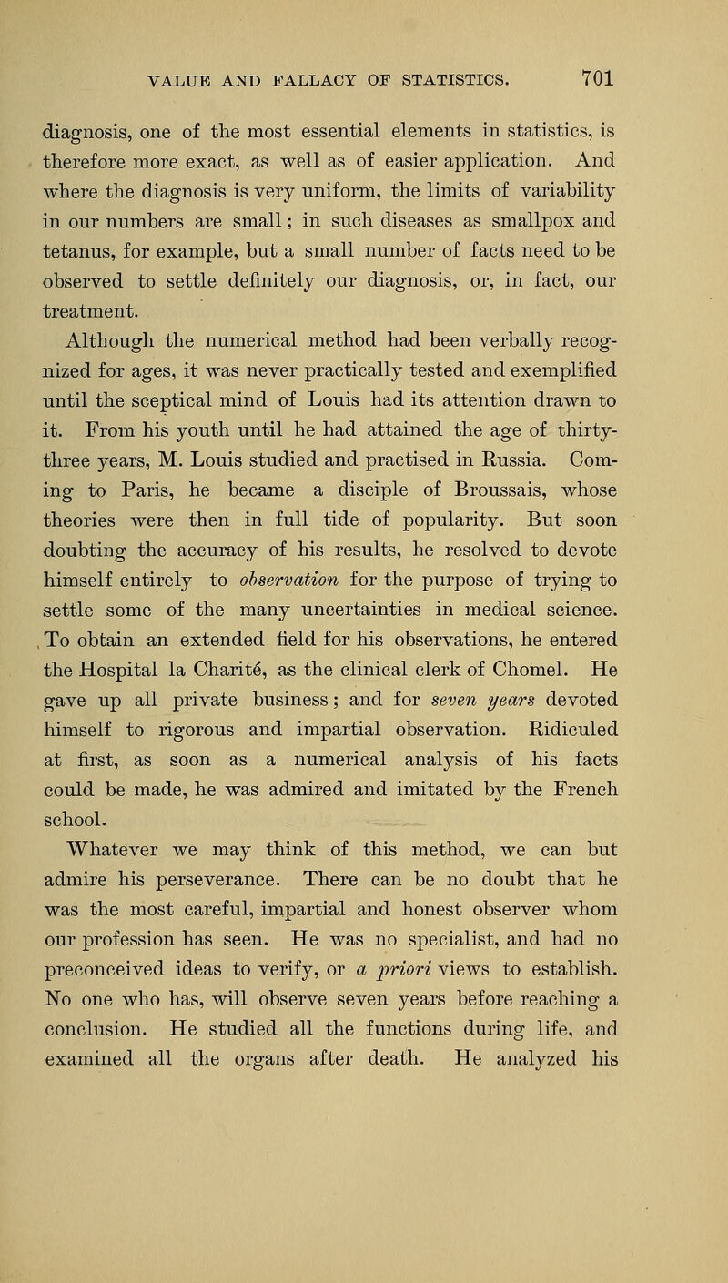 diagnosis, one of the most essential elements in statistics, is therefore more exact, as well as of easier application. And where the diagnosis is very uniform, the limits of variability in our numbers are small; in such diseases as smallpox and tetanus, for example, but a small number of facts need to be observed to settle definitely our diagnosis, or, in fact, our treatment. Although the numerical method had been verbally recog- nized for ages, it was never practically tested and exemplified until the sceptical mind of Louis had its attention drawn to it. From his youth until he had attained the age of thirty- three years, M. Louis studied and practised in Russia. Com- ing to Paris, he became a disciple of Broussais, whose theories were then in full tide of popularity. But soon doubting the accuracy of his results, he resolved to devote himself entirely to observation for the purpose of trying to settle some of the many uncertainties in medical science. , To obtain an extended field for his observations, he entered the Hospital la Charite, as the clinical clerk of Chomel. He gave up all private business; and for seven years devoted himself to rigorous and impartial observation. Ridiculed at first, as soon as a numerical analysis of his facts could be made, he was admired and imitated by the French school. Whatever we may think of this method, we can but admire his perseverance. There can be no doubt that he was the most careful, impartial and honest observer whom our profession has seen. He was no specialist, and had no preconceived ideas to verify, or a priori views to establish. No one who has, will observe seven years before reaching a conclusion. He studied all the functions during life, and examined all the organs after death. He analyzed his