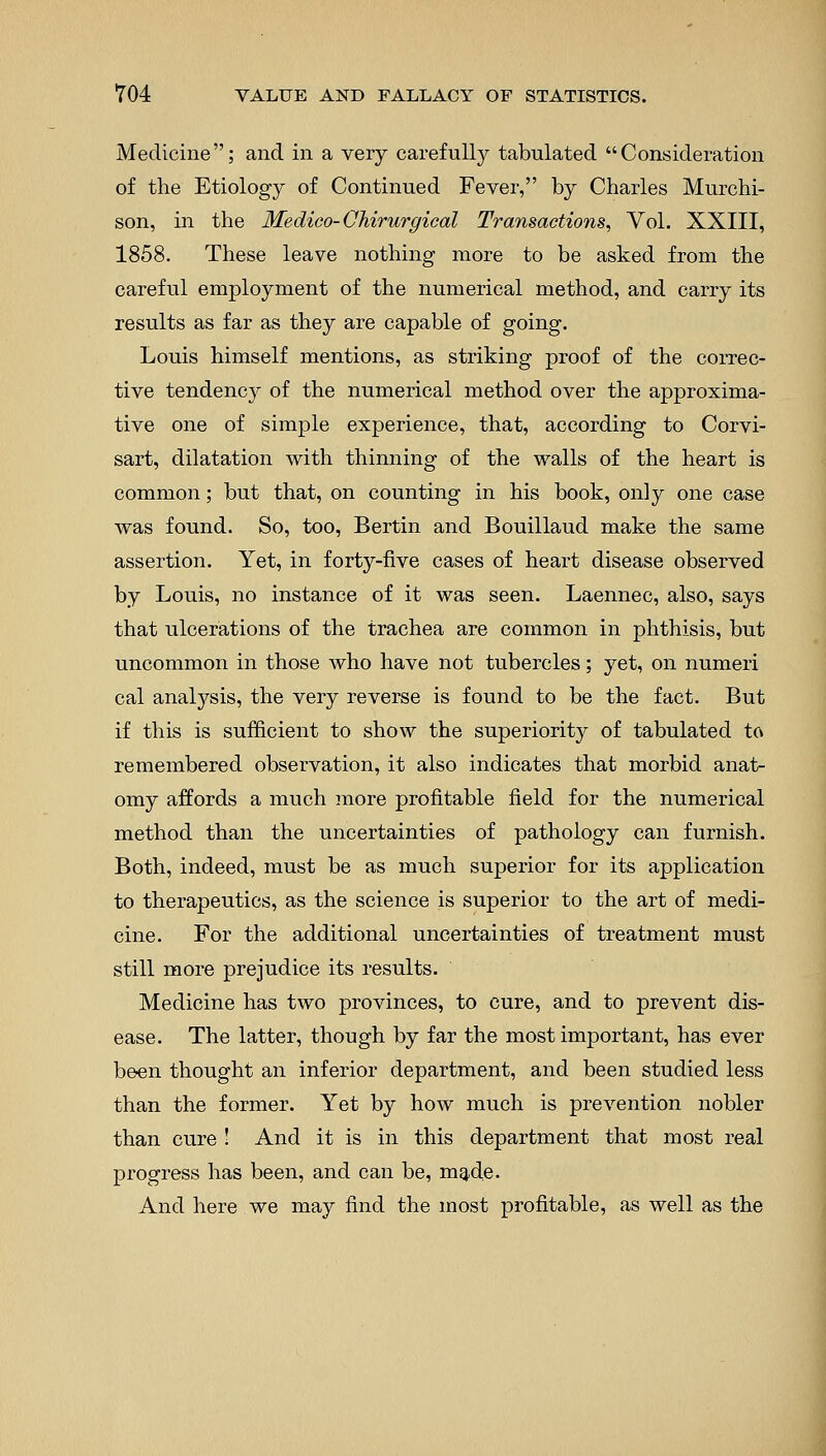 Medicine; and in a very carefully tabulated Consideration of the Etiology of Continued Fever, by Charles Murchi- son, in the Medico-Chirurgical Transactions, Vol. XXIII, 1858. These leave nothing more to be asked from the careful employment of the numerical method, and carry its results as far as they are capable of going. Louis himself mentions, as striking proof of the correc- tive tendency of the numerical method over the approxima- tive one of simple experience, that, according to Corvi- sart, dilatation with thinning of the walls of the heart is common; but that, on counting in his book, only one case was found. So, too, Bertin and Bouillaud make the same assertion. Yet, in forty-five cases of heart disease observed by Louis, no instance of it was seen. Laennec, also, says that ulcerations of the trachea are common in phthisis, but uncommon in those who have not tubercles; yet, on numeri cal analysis, the very reverse is found to be the fact. But if this is sufficient to show the superiority of tabulated to remembered observation, it also indicates that morbid anat- omy affords a much more profitable field for the numerical method than the uncertainties of pathology can furnish. Both, indeed, must be as much superior for its application to therapeutics, as the science is superior to the art of medi- cine. For the additional uncertainties of treatment must still more prejudice its results. Medicine has two provinces, to cure, and to prevent dis- ease. The latter, though by far the most important, has ever been thought an inferior department, and been studied less than the former. Yet by how much is prevention nobler than cure ! And it is in this department that most real progress has been, and can be, made. And here we may find the most profitable, as well as the