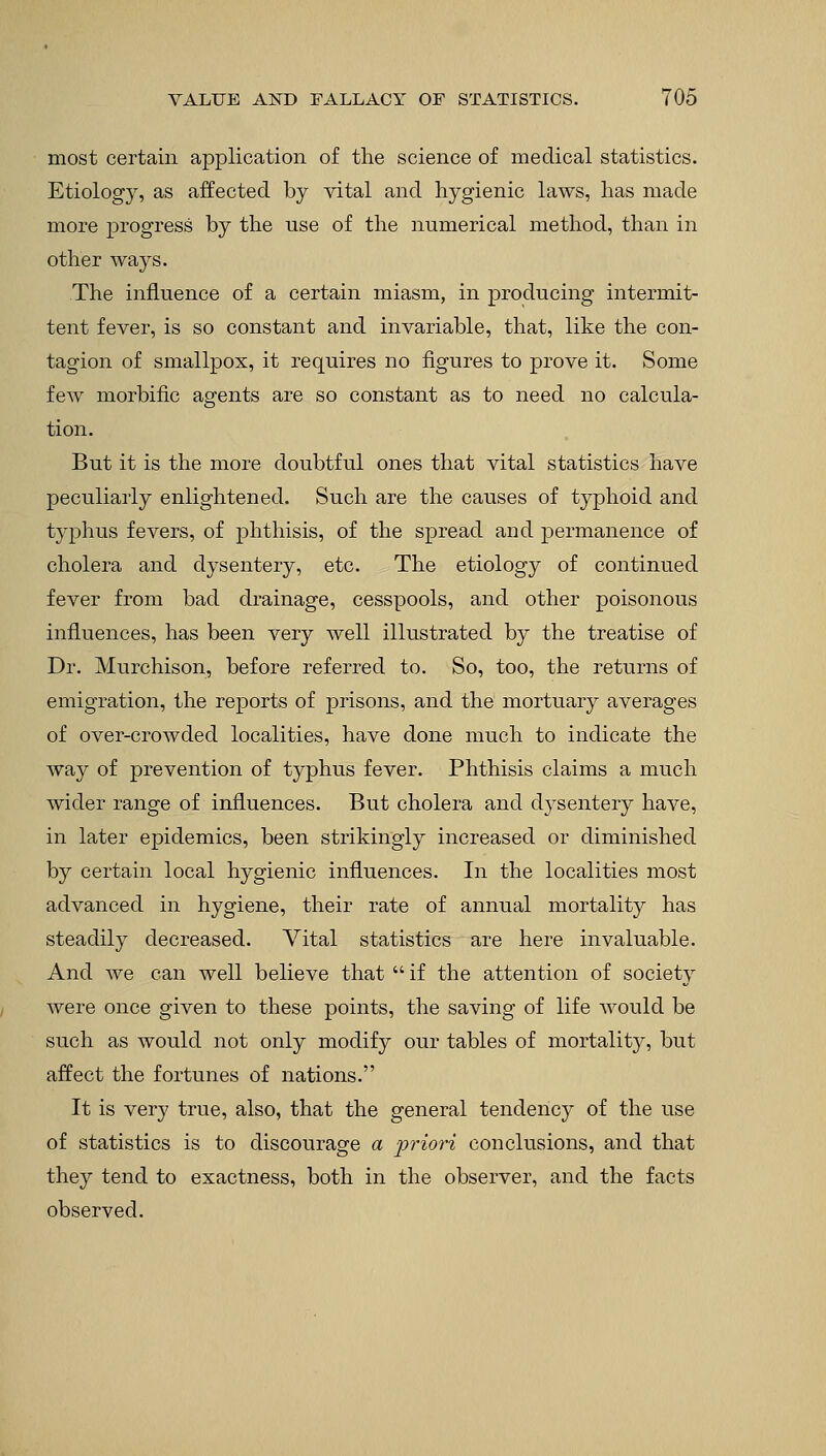 most certain application of the science of medical statistics. Etiology, as affected by vital and hygienic laws, has made more progress by the use of the numerical method, than in other ways. The influence of a certain miasm, in producing intermit- tent fever, is so constant and invariable, that, like the con- tagion of smallpox, it requires no figures to prove it. Some few morbific agents are so constant as to need no calcula- tion. But it is the more doubtful ones that vital statistics have peculiarly enlightened. Such are the causes of typhoid and typhus fevers, of phthisis, of the spread and permanence of cholera and dysentery, etc. The etiology of continued fever from bad drainage, cesspools, and other poisonous influences, has been very well illustrated by the treatise of Dr. Murchison, before referred to. So, too, the returns of emigration, the reports of prisons, and the mortuary averages of over-crowded localities, have done much to indicate the way of prevention of typhus fever. Phthisis claims a much wider range of influences. But cholera and dysentery have, in later epidemics, been strikingly increased or diminished by certain local hygienic influences. In the localities most advanced in hygiene, their rate of annual mortality has steadily decreased. Vital statistics are here invaluable. And we can well believe that  if the attention of society were once given to these points, the saving of life would be such as would not only modify our tables of mortality, but affect the fortunes of nations. It is very true, also, that the general tendency of the use of statistics is to discourage a priori conclusions, and that they tend to exactness, both in the observer, and the facts observed.