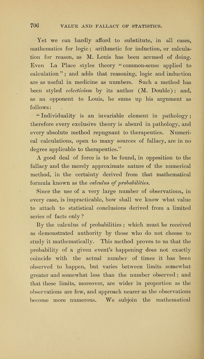 Yet we can hardly afford to substitute, in all cases, mathematics for logic; arithmetic for induction, or calcula- tion for reason, as M. Louis has been accused of doing. Even La Place styles theory  common-sense applied to calculation  ; and adds that reasoning, logic and induction are as useful in medicine as numbers. Such a method has been styled eclecticism by its author (M. Double); and, as an opponent to Louis, he sums up his argument as follows:  Individuality is an invariable element in pathology ; therefore every exclusive theory is absurd in pathology, and every absolute method repugnant to therapeutics. Numeri- cal calculations, open to many sources of fallacy, are in no degree applicable to therapeutics. A good deal of force is to be found, in opposition to the fallacy and the merely approximate nature of the numerical method, in the certainty derived from that mathematical formula known as the calculus of probabilities. Since the use of a very large number of observations,, in every case, is impracticable, how shall we know what value to attach to statistical conclusions derived from a limited series of facts only ? By the calculus of probabilities ; which must be received as demonstrated authority by those who do not choose to study it mathematically. This method proves to us that the probability of a given event's happening does not exactly coincide with the actual number of times it has been observed to happen, but varies between limits somewhat greater and somewhat less than the number observed ; and that these limits, moreover, are wider in proportion as the observations are few, and approach nearer as the observations become more numerous. We subjoin the mathematical