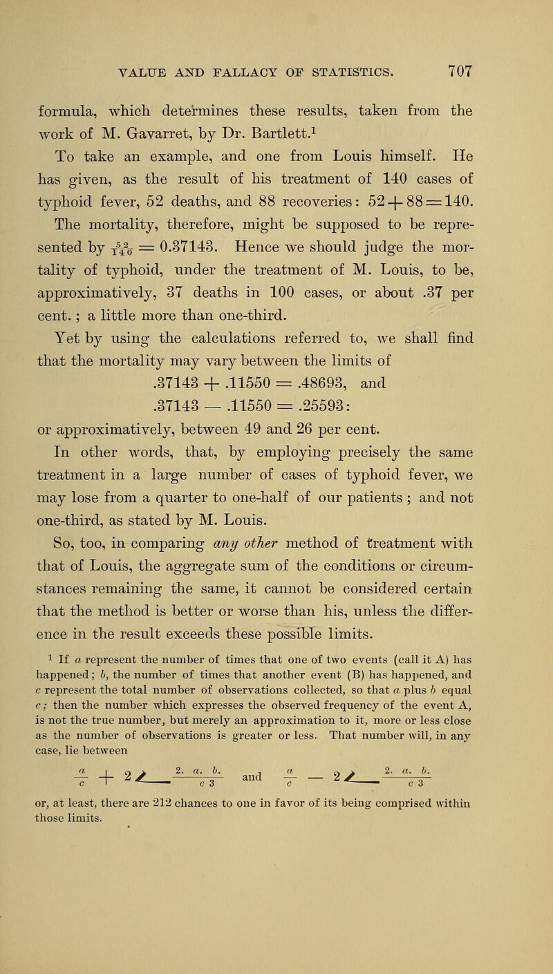 formula, which determines these results, taken from the work of M. Gavarret, by Dr. Bartlett.1 To take an example, and one from Louis himself. He has given, as the result of his treatment of 140 cases of typhoid fever, 52 deaths, and 88 recoveries: 52-f.88 = 140. The mortality, therefore, might be supposed to be repre- sented by xVo = 0.37143. Hence we should judge the mor- tality of typhoid, under the treatment of M. Louis, to be, approximatively, 37 deaths in 100 cases, or about .37 per cent.; a little more than one-third. Yet by using the calculations referred to, we shall find that the mortality may vary between the limits of .37143 + .11550 = .48693, and .37143 — .11550 = .25593: or approximatively, between 49 and 26 per cent. In other words, that, by employing precisely the same treatment in a large number of cases of typhoid fever, we may lose from a quarter to one-half of our patients ; and not one-third, as stated by M. Louis. So, too, in comparing any other method of treatment with that of Louis, the aggregate sum of the conditions or circum- stances remaining the same, it cannot be considered certain that the method is better or worse than his, unless the differ- ence in the result exceeds these possible limits. 1 If a represent the number of times that one of two events (call it A) has happened; b, the number of times that another event (B) has happened, and c represent the total number of observations collected, so that a plus b equal c; then the number which expresses the observed frequency of the event A, is not the true number, but merely an approximation to it, more or less close as the number of observations is greater or less. That number will, in any case, lie between j a n > 2. a. b. and — — 2 X tt- or, at least, there are 212 chances to one in favor of its being comprised within those limits.