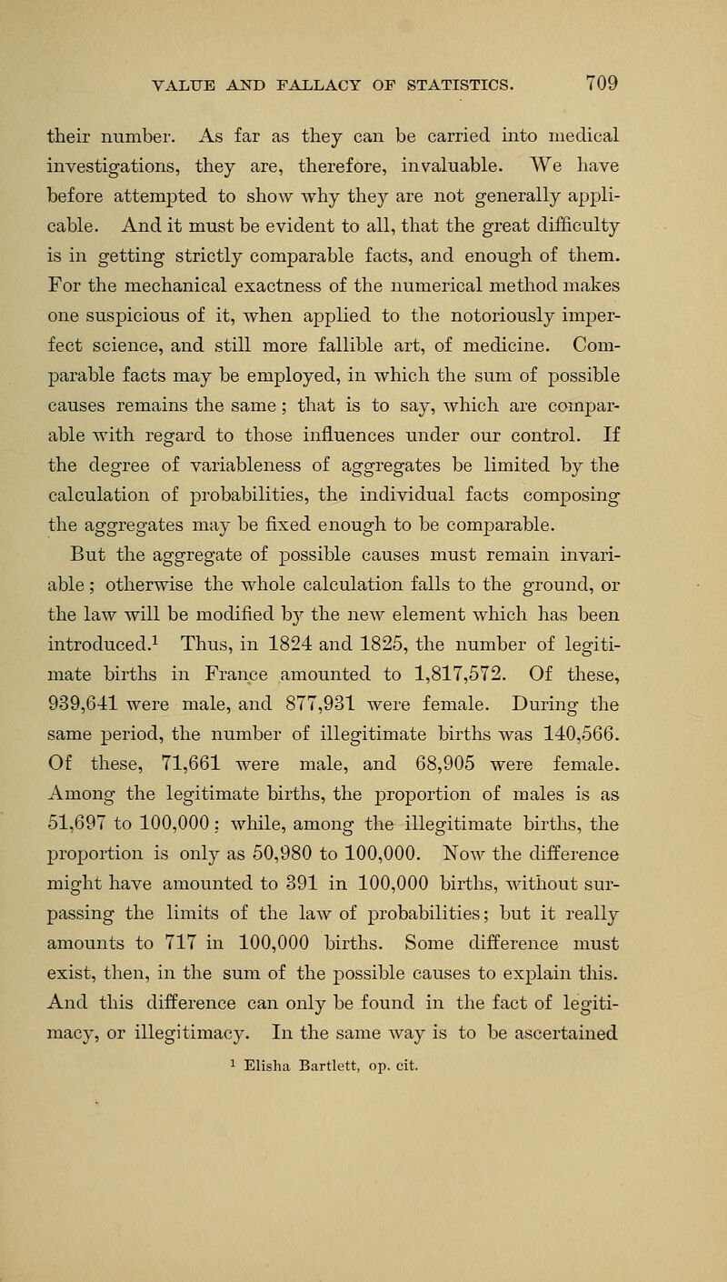 their number. As far as they can be carried into medical investigations, they are, therefore, invaluable. We have before attempted to show why they are not generally appli- cable. And it must be evident to all, that the great difficulty is in getting strictly comparable facts, and enough of them. For the mechanical exactness of the numerical method makes one suspicious of it, when applied to the notoriously imper- fect science, and still more fallible art, of medicine. Com- parable facts may be employed, in which the sum of possible causes remains the same; that is to say, which are compar- able with regard to those influences under our control. If the degree of variableness of aggregates be limited by the calculation of probabilities, the individual facts composing the aggregates may be fixed enough to be comparable. But the aggregate of possible causes must remain invari- able ; otherwise the whole calculation falls to the ground, or the law will be modified by the new element which has been introduced.1 Thus, in 1824 and 1825, the number of legiti- mate births in France amounted to 1,817,572. Of these, 939,641 were male, and 877,931 were female. During the same period, the number of illegitimate births was 140,566. Of these, 71,661 were male, and 68,905 were female. Among the legitimate births, the proportion of males is as 51,697 to 100,000: while, among the illegitimate births, the proportion is only as 50,980 to 100,000. Now the difference might have amounted to 391 in 100,000 births, without sur- passing the limits of the law of probabilities; but it really amounts to 717 in 100,000 births. Some difference must exist, then, in the sum of the possible causes to explain this. And this difference can only be found in the fact of legiti- macy, or illegitimacy. In the same way is to be ascertained 1 Elisha Bartlett, op. cit.