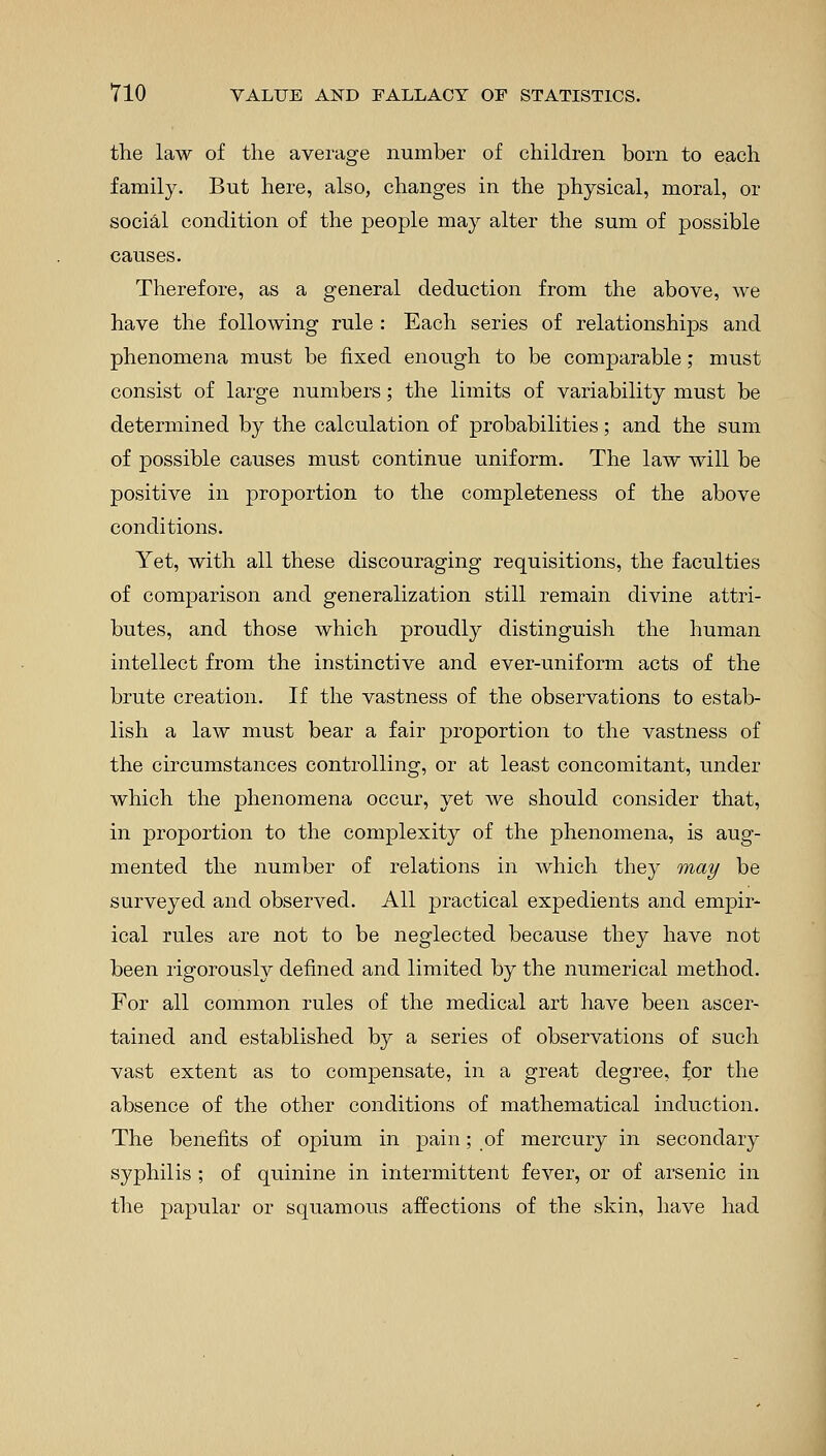 the law of the average number of children born to each family. But here, also, changes in the physical, moral, or social condition of the people may alter the sum of possible causes. Therefore, as a general deduction from the above, we have the following rule : Each series of relationships and phenomena must be fixed enough to be comparable; must consist of large numbers; the limits of variability must be determined by the calculation of probabilities; and the sum of possible causes must continue uniform. The law will be positive in proportion to the completeness of the above conditions. Yet, with all these discouraging requisitions, the faculties of comparison and generalization still remain divine attri- butes, and those which proudly distinguish the human intellect from the instinctive and ever-uniform acts of the brute creation. If the vastness of the observations to estab- lish a law must bear a fair proportion to the vastness of the circumstances controlling, or at least concomitant, under which the phenomena occur, yet we should consider that, in proportion to the complexity of the phenomena, is aug- mented the number of relations in which they may be surveyed and observed. All practical expedients and empir- ical rules are not to be neglected because they have not been rigorously denned and limited by the numerical method. For all common rules of the medical art have been ascer- tained and established by a series of observations of such vast extent as to compensate, in a great degree, for the absence of the other conditions of mathematical induction. The benefits of opium in pain; of mercury in secondary syphilis ; of quinine in intermittent fever, or of arsenic in the papular or squamous affections of the skin, have had