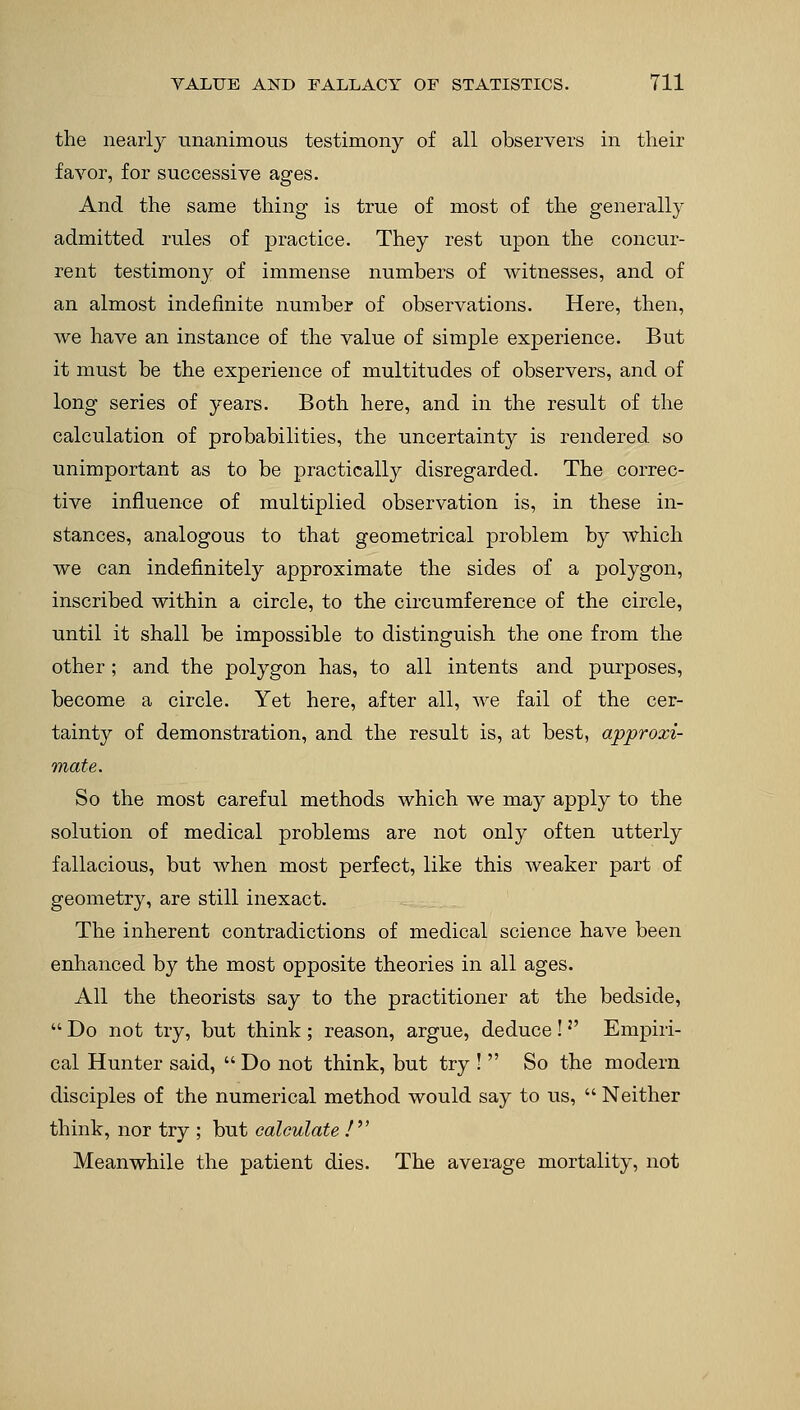 the nearly unanimous testimony of all observers in tlieir favor, for successive ages. And the same thing is true of most of the generally admitted rules of practice. They rest upon the concur- rent testimony of immense numbers of witnesses, and of an almost indefinite number of observations. Here, then, we have an instance of the value of simple experience. But it must be the experience of multitudes of observers, and of long series of years. Both here, and in the result of the calculation of probabilities, the uncertainty is rendered so unimportant as to be practically disregarded. The correc- tive influence of multiplied observation is, in these in- stances, analogous to that geometrical problem by which we can indefinitely approximate the sides of a polygon, inscribed within a circle, to the circumference of the circle, until it shall be impossible to distinguish the one from the other; and the polygon has, to all intents and purposes, become a circle. Yet here, after all, we fail of the cer- tainty of demonstration, and the result is, at best, approxi- mate. So the most careful methods which we may apply to the solution of medical problems are not only often utterly fallacious, but when most perfect, like this weaker part of geometry, are still inexact. The inherent contradictions of medical science have been enhanced by the most opposite theories in all ages. All the theorists say to the practitioner at the bedside,  Do not try, but think ; reason, argue, deduce !2' Empiri- cal Hunter said,  Do not think, but try !  So the modern disciples of the numerical method would say to us,  Neither think, nor try ; but calculate / Meanwhile the patient dies. The average mortality, not
