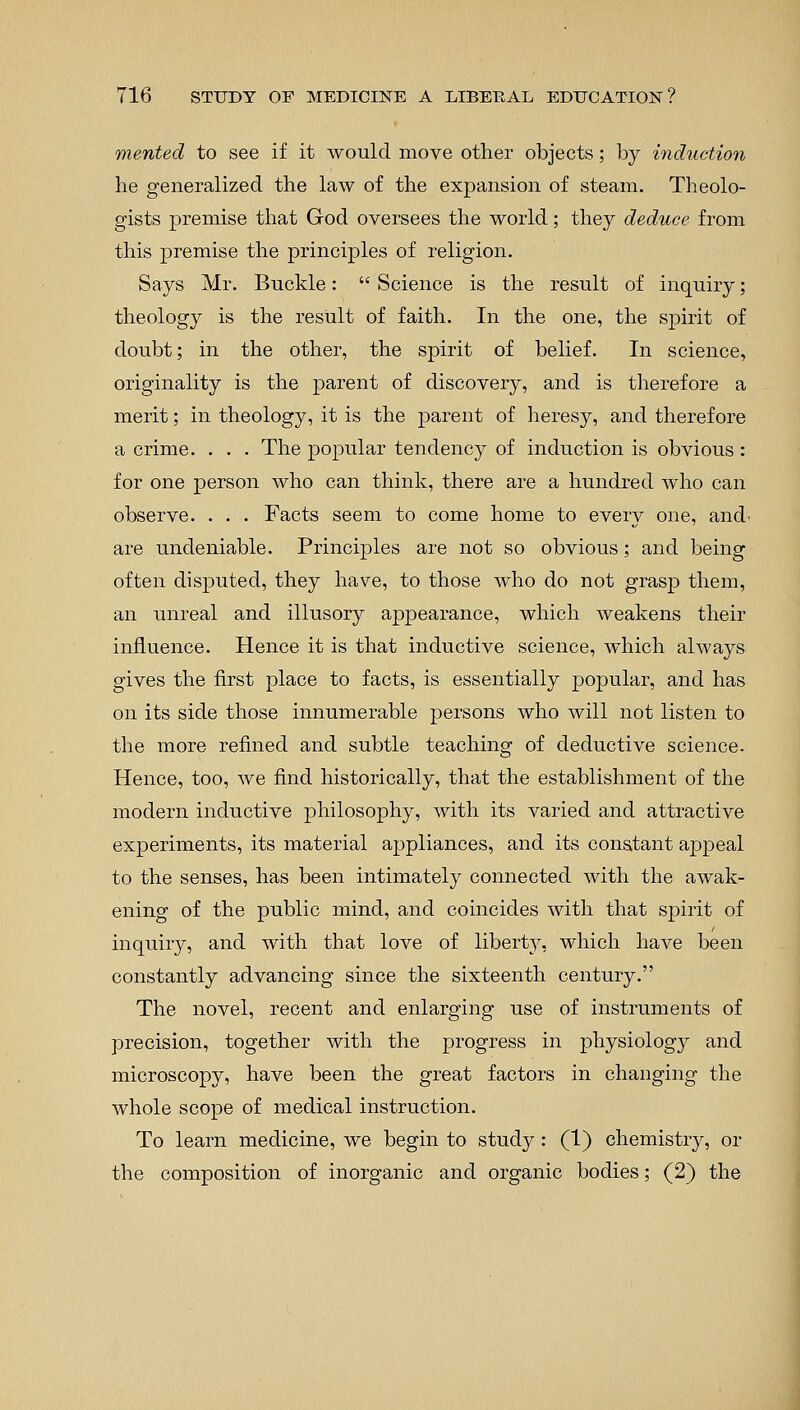 merited to see if it would move other objects; by induction he generalized the law of the expansion of steam. Theolo- gists premise that God oversees the world; they deduce from this premise the principles of religion. Says Mr. Buckle: Science is the result of inquiry; theology is the result of faith. In the one, the spirit of doubt; in the other, the spirit of belief. In science, originality is the parent of discovery, and is therefore a merit; in theology, it is the parent of heresy, and therefore a crime. . . . The popular tendency of induction is obvious : for one person who can think, there are a hundred who can observe. . . . Facts seem to come home to every one, and' are undeniable. Principles are not so obvious; and being often disputed, they have, to those who do not grasp them, an unreal and illusory appearance, which weakens their influence. Hence it is that inductive science, which always gives the first place to facts, is essentially popular, and has on its side those innumerable persons who will not listen to the more refined and subtle teaching of deductive science. Hence, too, we find historically, that the establishment of the modern inductive philosophy, with its varied and attractive experiments, its material appliances, and its constant appeal to the senses, has been intimately connected with the awak- ening of the public mind, and coincides with that spirit of inquiry, and with that love of liberty, which have been constantly advancing since the sixteenth century. The novel, recent and enlarging use of instruments of precision, together with the progress in physiolog}^ and microscopy, have been the great factors in changing the whole scope of medical instruction. To learn medicine, we begin to study: (1) chemistry, or the composition of inorganic and organic bodies; (2) the