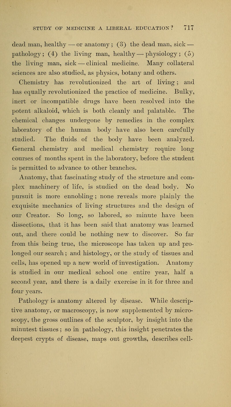 dead man, healthy —■ or anatomy ; (3) the dead man, sick — pathology; (4) the living man, healthy — physiology ; (5) the living man, sick — clinical medicine. Many collateral sciences are also studied, as physics, botany and others. Chemistry has revolutionized the art of living; and has equally revolutionized the practice of medicine. Bulky, inert or incompatible drugs have been resolved into the potent alkaloid, which is both cleanly and palatable. The chemical changes undergone by remedies in the complex laboratory of the human body have also been carefully studied. The fluids of the bocty have been analyzed. General chemistry and medical chemistry require long courses of months spent in the laboratory, before the student is permitted to advance to other branches. Anatomy, that fascinating study of the structure and com- plex machinery of life, is studied on the dead body. No pursuit is more ennobling; none reveals more plainly the exquisite mechanics of living structures and the design of our Creator. So long, so labored, so minute have been dissections, that it has been said that anatomy was learned out, and there could be nothing new to discover. So far from this being true, the microscope has taken up and pro- longed our search; and histology, or the study of tissues and cells, has opened up a new world of investigation. Anatomy is studied in our medical school one entire year, half a second year, and there is a daily exercise in it for three and four years. Pathology is anatomy altered by disease. While descrip- tive anatomy, or macroscopy, is now supplemented by micro- scopy, the gross outlines of the sculptor, by insight into the minutest tissues ; so in pathology, this insight penetrates the deepest crypts of disease, maps out growths, describes cell-
