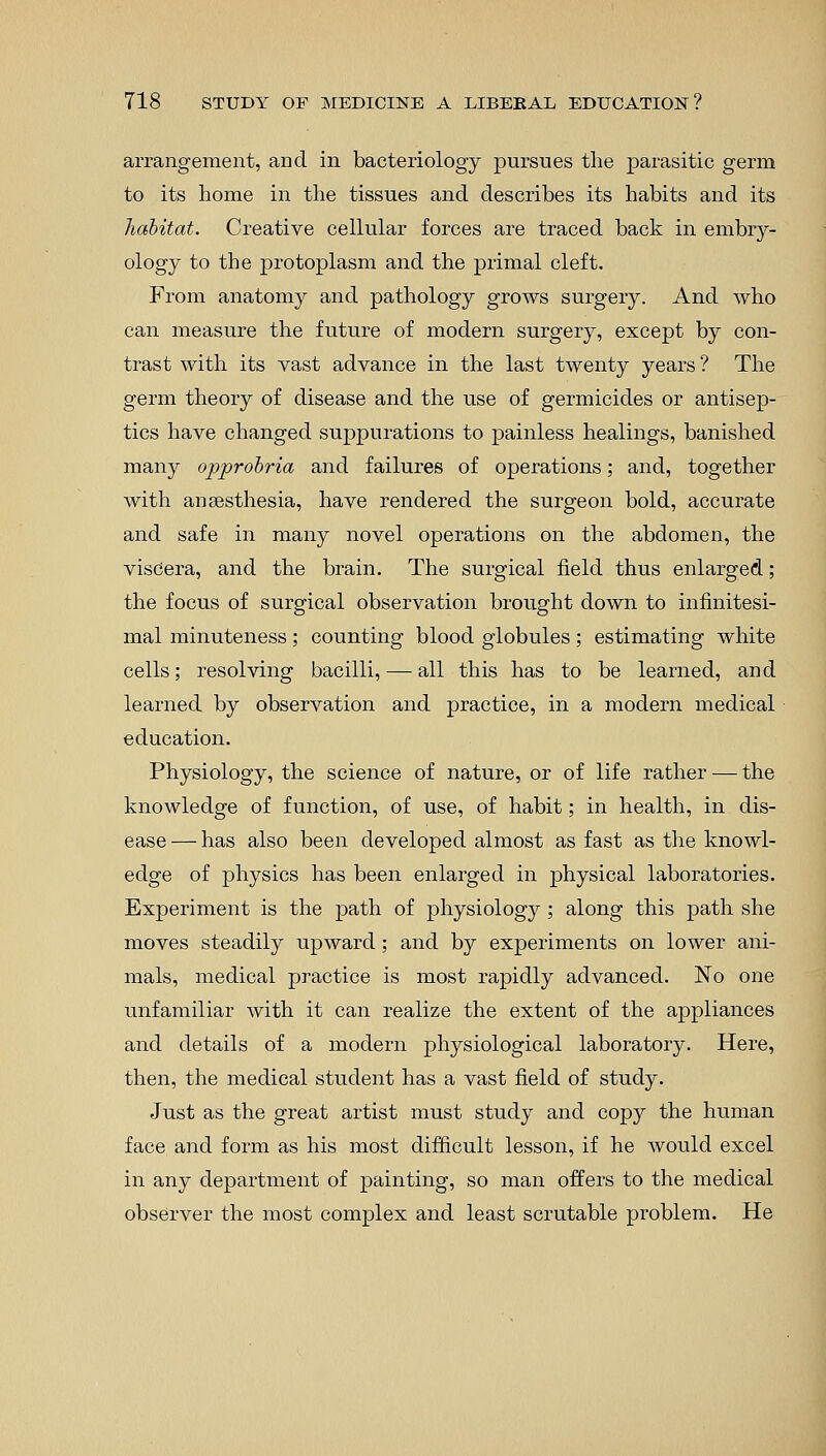 arrangement, and in bacteriology pursues the parasitic germ to its home in the tissues and describes its habits and its habitat. Creative cellular forces are traced back in embry- ology to the protoplasm and the primal cleft. From anatomy and pathology grows surgery. And who can measure the future of modern surgery, except by con- trast with its vast advance in the last twenty years ? The germ theory of disease and the use of germicides or antisep- tics have changed suppurations to painless healings, banished many opprobria and failures of operations; and, together with anaesthesia, have rendered the surgeon bold, accurate and safe in many novel operations on the abdomen, the viscera, and the brain. The surgical field thus enlarged; the focus of surgical observation brought down to infinitesi- mal minuteness ; counting blood globules ; estimating white cells; resolving bacilli, — all this has to be learned, and learned by observation and practice, in a modern medical education. Physiology, the science of nature, or of life rather — the knowledge of function, of use, of habit; in health, in dis- ease — has also been developed almost as fast as the knowl- edge of physics has been enlarged in physical laboratories. Experiment is the path of physiology ; along this path she moves steadily upward; and by experiments on lower ani- mals, medical practice is most rapidly advanced. No one unfamiliar with it can realize the extent of the appliances and details of a modern physiological laboratory. Here, then, the medical student has a vast field of study. Just as the great artist must study and copy the human face and form as his most difficult lesson, if he Avould excel in any department of painting, so man offers to the medical observer the most complex and least scrutable problem. He