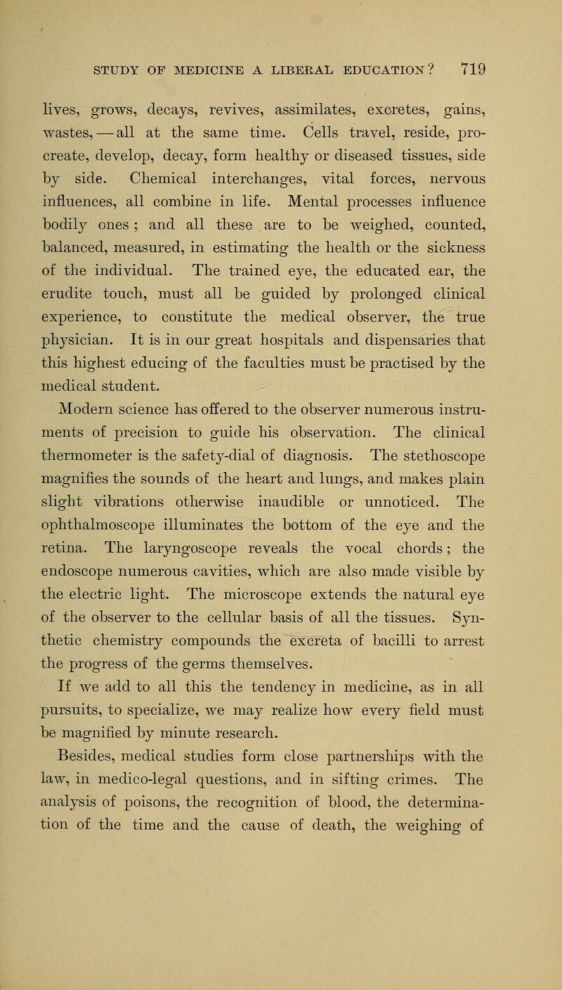 lives, grows, decays, revives, assimilates, excretes, gains, wastes, — all at the same time. Cells travel, reside, pro- create, develop, decay, form healthy or diseased tissues, side by side. Chemical interchanges, vital forces, nervous influences, all combine in life. Mental processes influence bodily ones; and all these are to be weighed, counted, balanced, measured, in estimating the health or the sickness of the individual. The trained eye, the educated ear, the erudite touch, must all be guided by prolonged clinical experience, to constitute the medical observer, the true physician. It is in our great hospitals and dispensaries that this highest educing of the faculties must be practised by the medical student. Modern science has offered to the observer numerous instru- ments of precision to guide his observation. The clinical thermometer is the safety-dial of diagnosis. The stethoscope magnifies the sounds of the heart and lungs, and makes plain slight vibrations otherwise inaudible or unnoticed. The ophthalmoscope illuminates the bottom of the eye and the retina. The laryngoscope reveals the vocal chords; the endoscope numerous cavities, which are also made visible by the electric light. The microscope extends the natural eye of the observer to the cellular basis of all the tissues. Syn- thetic chemistry compounds the excreta of bacilli to arrest the progress of the germs themselves. If we add to all this the tendency in medicine, as in all pursuits, to specialize, we may realize how every field must be magnified by minute research. Besides, medical studies form close partnerships with the law, in medico-legal questions, and in sifting crimes. The analysis of poisons, the recognition of blood, the determina- tion of the time and the cause of death, the weighing of