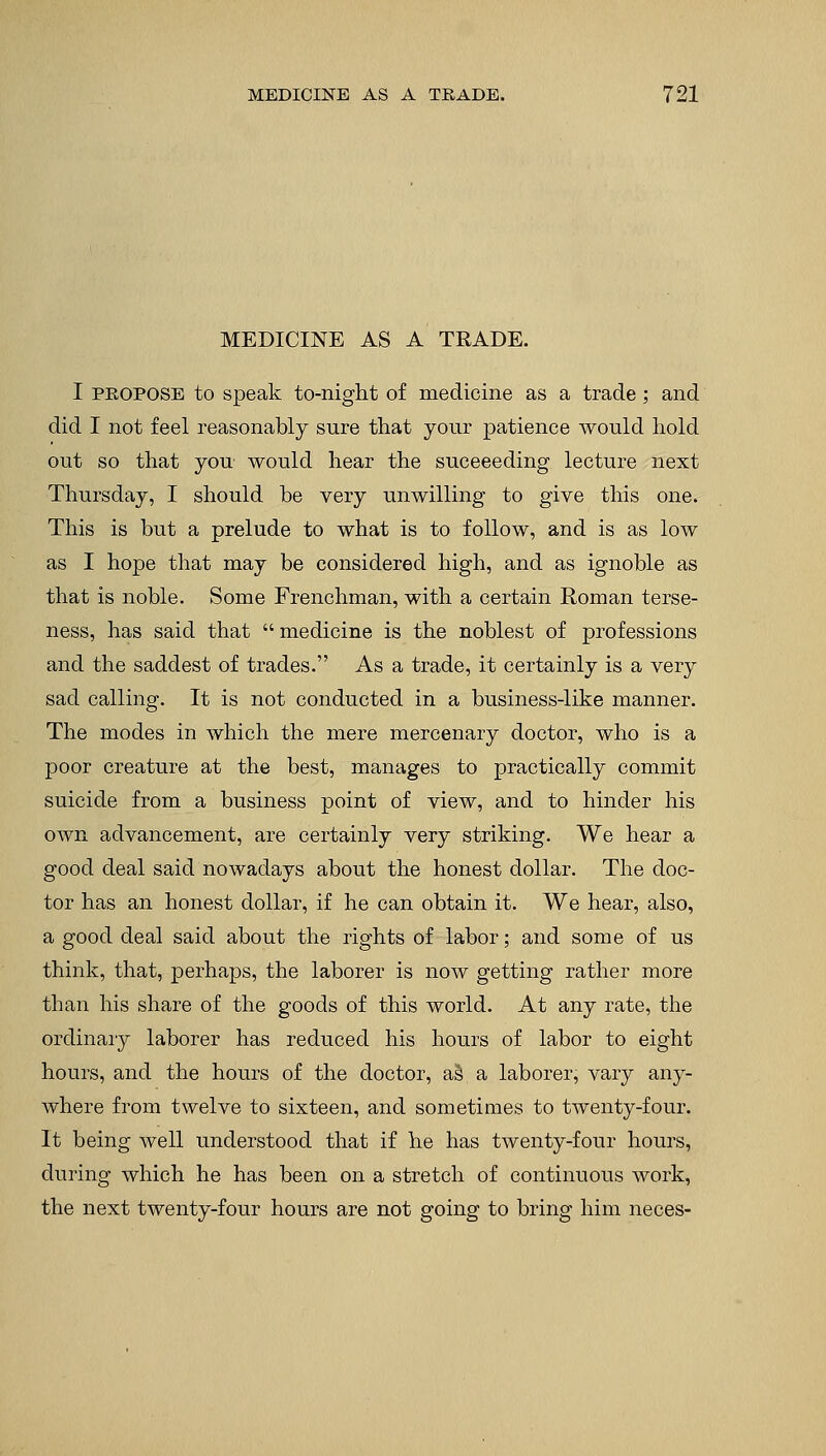 MEDICINE AS A TRADE. I propose to speak to-night of medicine as a trade; and did I not feel reasonably sure that your patience would hold out so that you would hear the succeeding lecture next Thursday, I should be very unwilling to give this one. This is but a prelude to what is to follow, and is as low as I hope that may be considered high, and as ignoble as that is noble. Some Frenchman, with a certain Roman terse- ness, has said that medicine is the noblest of professions and the saddest of trades. As a trade, it certainly is a very sad calling. It is not conducted in a business-like manner. The modes in which the mere mercenary doctor, who is a poor creature at the best, manages to practically commit suicide from a business point of view, and to hinder his own advancement, are certainly very striking. We hear a good deal said nowadays about the honest dollar. The doc- tor has an honest dollar, if he can obtain it. We hear, also, a good deal said about the rights of labor; and some of us think, that, perhaps, the laborer is now getting rather more than his share of the goods of this world. At any rate, the ordinary laborer has reduced his hours of labor to eight hours, and the hours of the doctor, a§ a laborer, vary any- where from twelve to sixteen, and sometimes to twenty-four. It being well understood that if he has twenty-four hours, during which he has been on a stretch of continuous work, the next twenty-four hours are not going to bring him neces-