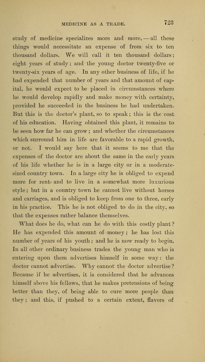 study of medicine specializes more and more, — all these things would necessitate an expense of from six to ten thousand dollars. We will call it ten thousand dollars; eight years of study; and the young doctor twenty-five or twenty-six years of age. In any other business of life, if he had expended that number of years and that amount of cap- ital, he would expect to be placed in circumstances where he would develop rapidly and make money with certainty, provided he succeeded in the business he had undertaken. But this is the doctor's plant, so to speak; this is the cost of his education. Having obtained this plant, it remains to be seen how far he can grow; and whether the circumstances which surround him in life are favorable to a rapid growth, or not. I would say here that it seems to me that the expenses of the doctor are about the same in the early years of his life whether he is in a large city or in a moderate- sized country town. In a large city he is obliged to expend more for rent* and to live in a somewhat more luxurious style; but in a country town he cannot live without horses and carriages, and is obliged to keep from one to three, early in his practice. This he is not obliged to do in the city, so that the expenses rather balance themselves. What does he do, what can he do with this costly plant ? He has expended this amount of money ; he has lost this number of years of his youth; and he is now ready to begin. In all other ordinary business trades the young man who is entering upon them advertises himself in some way: the doctor cannot advertise. Why cannot the doctor advertise? Because if he advertises, it is considered that he advances himself above his fellows, that he makes pretensions of being better than they, of being able to cure more people than they; and this, if pushed to a certain extent, flavors of