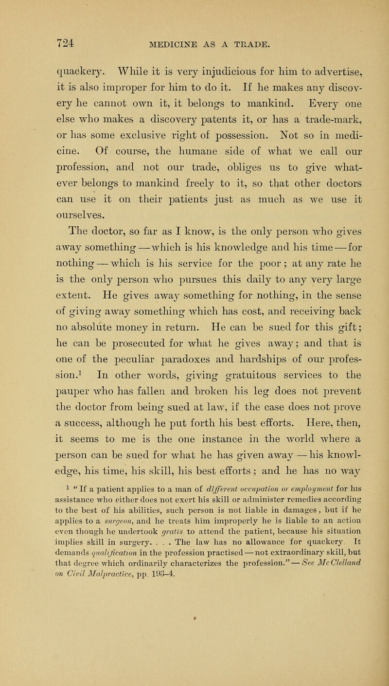 quackery. While it is very injudicious for him to advertise, it is also improper for him to do it. If he makes any discov- ery he cannot own it, it belongs to mankind. Every one else who makes a discovery patents it, or has a trade-mark, or has some exclusive right of possession. Not so in medi- cine. Of course, the humane side of what we call our profession, and not our trade, obliges us to give what- ever belongs to mankind freely to it, so that other doctors can use it on their patients just as much as we use it ourselves. The doctor, so far as I know, is the only person who gives away something—which is his knowledge and his time — for nothing — which is his service for the poor ; at any rate he is the only person who pursues this daily to any very large extent. He gives away something for nothing, in the sense of giving away something which has cost, and receiving back no absolute money in return. He can be sued for this gift; he can be prosecuted for what he gives away; and that is one of the peculiar paradoxes and hardships of our profes- sion.1 In other words, giving gratuitous services to the pauper who has fallen and broken his leg does not prevent the doctor from being sued at law, if the case does not prove a success, although he put forth his best efforts. Here, then, it seems to me is the one instance in the world where a person can be sued for what he has given away — his knowl- edge, his time, his skill, his best efforts; and he has no way 1  If a patient applies to a man of different occupation or employment for his assistance who either does not exert his skill or administer remedies according to the best of his abilities, such person is not liable in damages, but if he applies to a surgeon, and he treats him improperly he is liable to an action even though he undertook gratis to attend the patient, because his situation implies skill in surgery. . . . The law has no allowance for quackery. It demands qualification in the profession practised — not extraordinary skill, but that degree which ordinarily characterizes the profession. — See McClelland on Civil Malpractice, pp. 193-4.