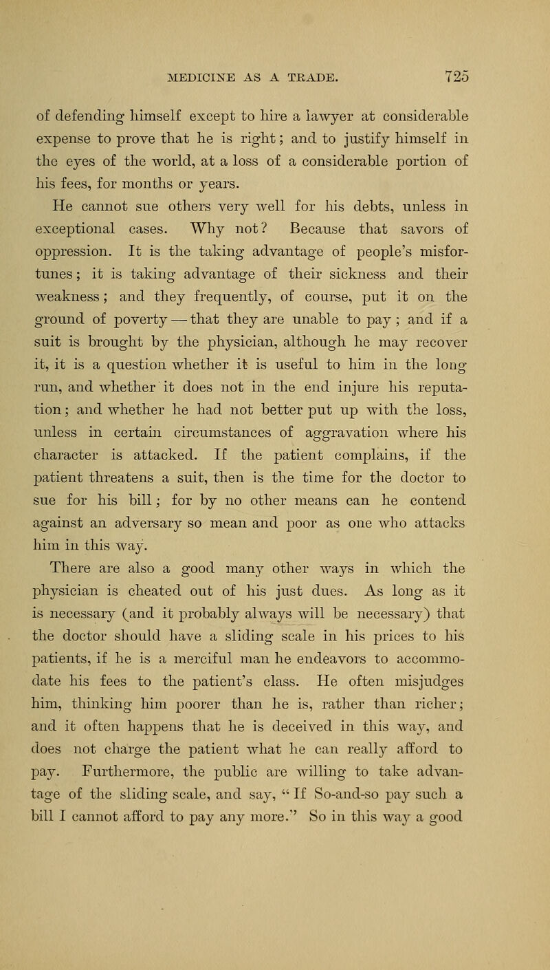 of defending himself except to hire a lawyer at considerable expense to prove that he is right; and to justify himself in the eyes of the world, at a loss of a considerable portion of his fees, for months or years. He cannot sue others very well for his debts, unless in exceptional cases. Why not? Because that savors of oppression. It is the taking advantage of people's misfor- tunes ; it is taking advantage of their sickness and their weakness; and they frequently, of course, put it on the ground of poverty — that they are unable to pay ; and if a suit is brought by the physician, although he may recover it, it is a question whether it is useful to him in the long run, and whether it does not in the end injure his reputa- tion ; and whether he had not better put up with the loss, unless in certain circumstances of aggravation where his character is attacked. If the patient complains, if the jmtient threatens a suit, then is the time for the doctor to sue for his bill; for by no other means can he contend against an adversary so mean and poor as one who attacks him in this way. There are also a good many other ways in which the physician is cheated out of his just dues. As long as it is necessary (and it probably always will be necessary) that the doctor should have a sliding scale in his prices to his patients, if he is a merciful man he endeavors to accommo- date his fees to the patient's class. He often misjudges him, thinking him poorer than he is, rather than richer; and it often happens that he is deceived in this way, and does not charge the patient what he can really afford to pay. Furthermore, the public are willing to take advan- tage of the sliding scale, and say, If So-and-so pay such a bill I cannot afford to pay any more.'' So in this way a good