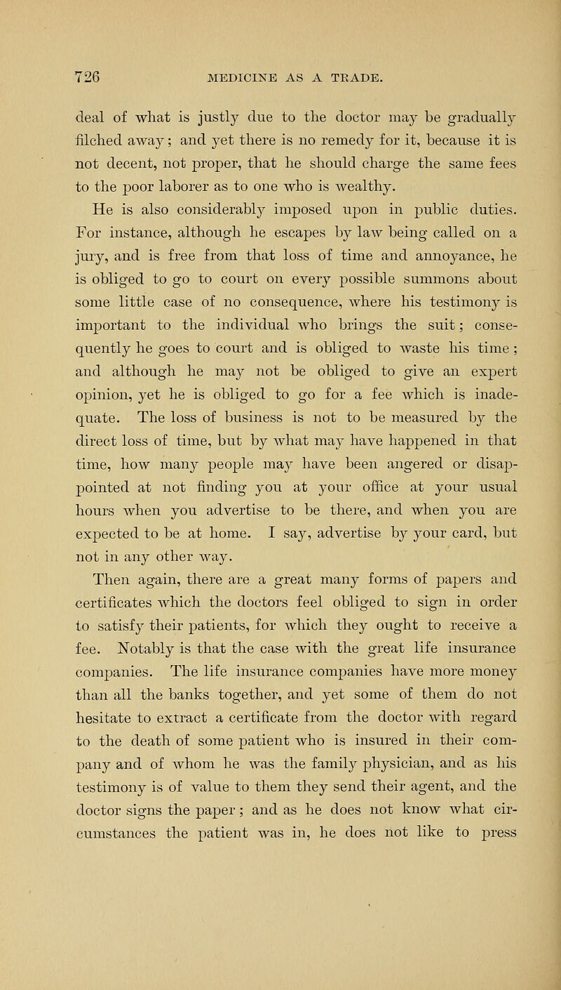 deal of what is justly due to the doctor may be gradually filched away; and yet there is no remedy for it, because it is not decent, not proper, that he should charge the same fees to the poor laborer as to one who is wealthy. He is also considerably imposed upon in public duties. For instance, although he escapes by law being called on a jury, and is free from that loss of time and annoyance, he is obliged to go to court on every possible summons about some little case of no consequence, where his testimony is important to the individual who brings the suit; conse- quently he goes to court and is obliged to waste his time; and although he may not be obliged to give an expert opinion, yet he is obliged to go for a fee which is inade- quate. The loss of business is not to be measured by the direct loss of time, but by what may have happened in that time, how many people may have been angered or disap- pointed at not finding you at your office at your usual hours when you advertise to be there, and when you are expected to be at home. I say, advertise by your card, but not in any other way. Then again, there are a great many forms of papers and certificates which the doctors feel obliged to sign in order to satisfy their patients, for which they ought to receive a fee. Notably is that the case with the great life insurance companies. The life insurance companies have more money than all the banks together, and yet some of them do not hesitate to extract a certificate from the doctor with regard to the death of some patient who is insured in their com- pany and of whom he was the family physician, and as his testimony is of value to them they send their agent, and the doctor signs the paper; and as he does not know what cir- cumstances the patient was in, he does not like to press