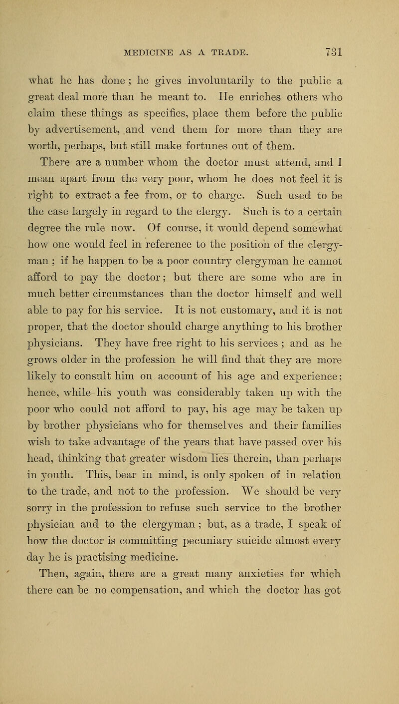 what he has done; he gives involuntarily to the public a great deal more than he meant to. He enriches others who claim these things as specifics, place them before the public by advertisement, and vend them for more than they are worth, perhaps, but still make fortunes out of them. There are a number whom the doctor must attend, and I mean apart from the very poor, whom he does not feel it is right to extract a fee from, or to charge. Such used to be the case largely in regard to the clergy. Such is to a certain degree the rule now. Of course, it would depend somewhat how one would feel in reference to the position of the clergy- man ; if he happen to be a poor country clergyman he cannot afford to pay the doctor; but there are some who are in much better circumstances than the doctor himself and well able to pay for his service. It is not customary, and it is not proper, that the doctor should charge anything to his brother physicians. They have free right to his services ; and as he grows older in the profession he will find that they are more likely to consult him on account of his age and experience; hence, Avhile his youth was considerably taken up with the poor who could not afford to pay, his age may be taken up by brother physicians who for themselves and their families wish to take advantage of the years that have passed over his head, thinking that greater wisdom lies therein, than perhaps in youth. This, bear in mind, is only spoken of in relation to the trade, and not to the profession. We should be very sorry in the profession to refuse such service to the brother physician and to the clergyman; but, as a trade, I speak of how the doctor is committing pecuniary suicide almost every day he is practising medicine. Then, again, there are a great many anxieties for which there can be no compensation, and which the doctor has got
