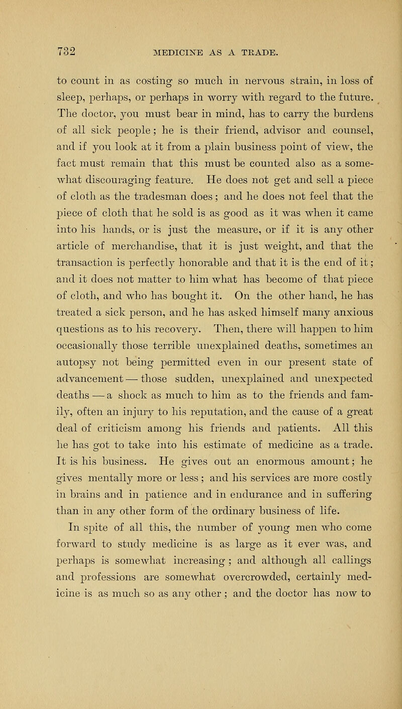 to count in as costing so much in nervous strain, in loss of sleep, perhaps, or perhaps in worry with regard to the future. The doctor, you must bear in mind, has to carry the burdens of all sick people; he is their friend, advisor and counsel, and if you look at it from a plain business point of view, the fact must remain that this must be counted also as a some- what discouraging feature. He does not get and sell a piece of cloth as the tradesman does; and he does not feel that the piece of cloth that he sold is as good as it was when it came into his hands, or is just the measure, or if it is any other article of merchandise, that it is just weight, and that the transaction is perfectly honorable and that it is the end of it; and it does not matter to him what has become of that piece of cloth, and who has bought it. On the other hand, he has treated a sick person, and he has asked himself many anxious questions as to his recovery. Then, there will happen to him occasionally those terrible unexplained deaths, sometimes an autopsy not being permitted even in our present state of advancement — those sudden, unexplained and unexpected deaths — a shock as much to him as to the friends and fam- ily, often an injury to his reputation, and the cause of a great deal of criticism among his friends and patients. All this he has got to take into his estimate of medicine as a trade. It is his business. He gives out an enormous amount; he gives mentally more or less; and his services are more costly in brains and in patience and in endurance and in suffering than in any other form of the ordinary business of life. In spite of all this, the number of young men who come forward to study medicine is as large as it ever was, and perhaps is somewhat increasing ; and although all callings and professions are somewhat overcrowded, certainly med- icine is as much so as any other; and the doctor has now to