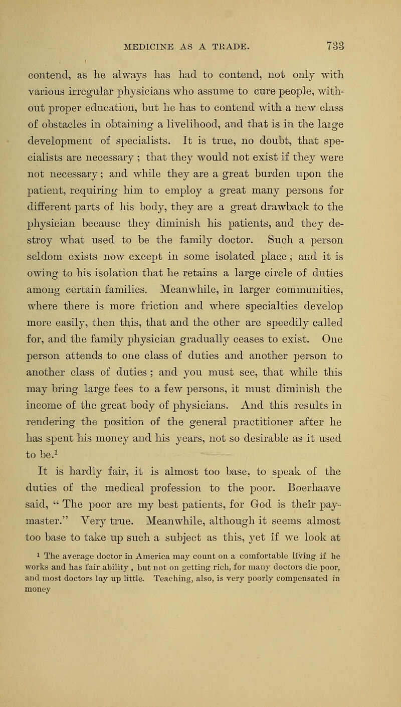contend, as lie always lias had to contend, not only with various irregular physicians who assume to cure people, with- out proper education, but he has to contend with a new class of obstacles in obtaining a livelihood, and that is in the laige development of specialists. It is true, no doubt, that spe- cialists are necessary ; that they would not exist if they were not necessary; and while they are a great burden upon the patient, requiring him to employ a great many persons for different parts of his body, they are a great drawback to the physician because they diminish his patients, and they de- stroy what used to be the family doctor. Such a person seldom exists now except in some isolated place, and it is owing to his isolation that he retains a large circle of duties among certain families. Meanwhile, in larger communities, where there is more friction and where specialties develop more easily, then this, that and the other are speedily called for, and the family physician gradually ceases to exist. One person attends to one class of duties and another person to another class of duties; and you must see, that while this may bring large fees to a few persons, it must diminish the income of the great body of physicians. And this results in rendering the position of the general practitioner after he has spent his money and his years, not so desirable as it used to be.1 It is hardly fair, it is almost too base, to speak of the duties of the medical profession to the poor. Boerhaave said, The poor are my best patients, for God is their pay- master. Very true. Meanwhile, although it seems almost too base to take up such a subject as this, yet if we look at 1 The average doctor in America may count on a comfortable living if he works and has fair ability , but not on getting rich, for many doctors die poor, and most doctors lay up little. Teaching, also, is very poorly compensated in money
