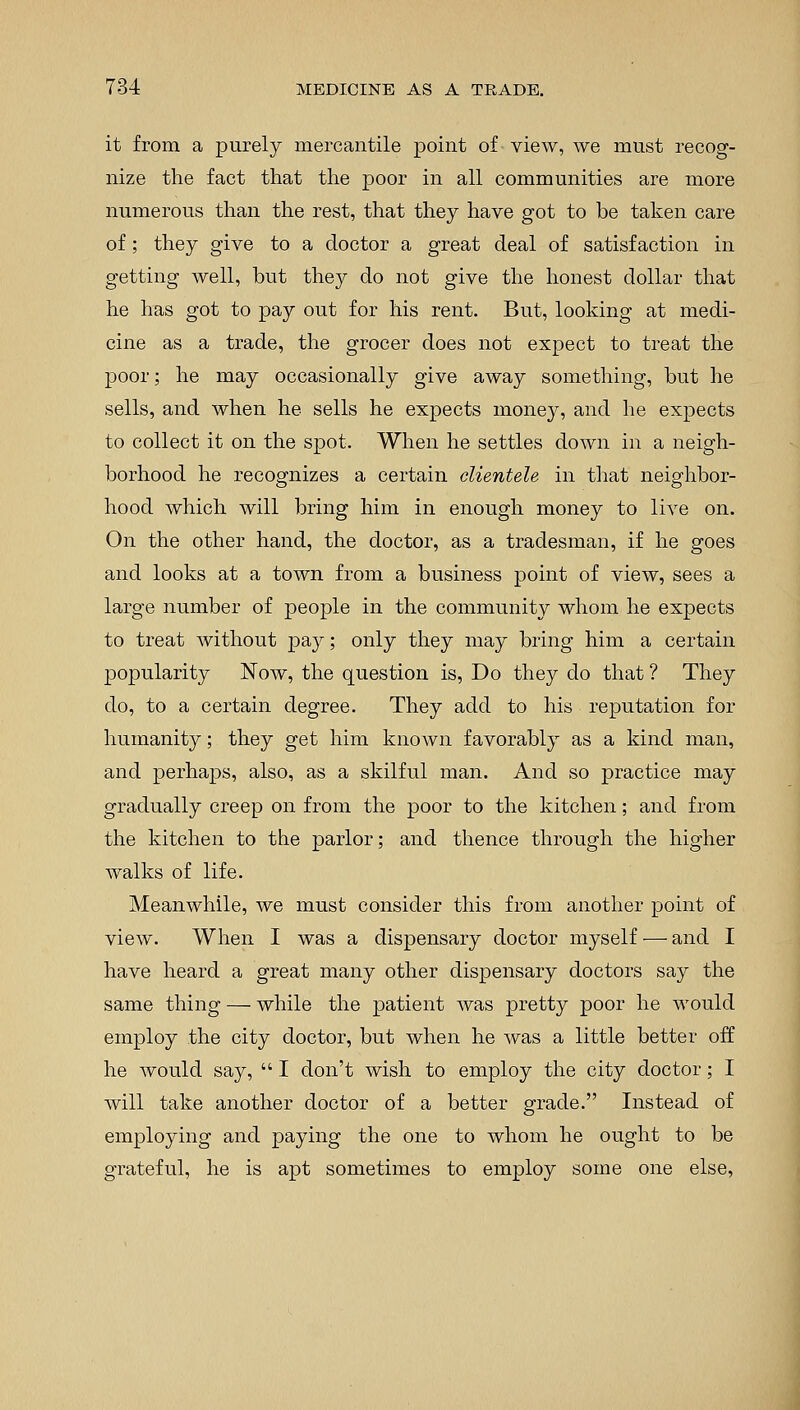 it from a purely mercantile point of view, we must recog- nize the fact that the poor in all communities are more numerous than the rest, that they have got to be taken care of; they give to a doctor a great deal of satisfaction in getting well, but they do not give the honest dollar that he has got to pay out for his rent. But, looking at medi- cine as a trade, the grocer does not expect to treat the poor; he may occasionally give away something, but he sells, and when he sells he expects money, and he expects to collect it on the spot. When he settles down in a neigh- borhood he recognizes a certain clientele in that neighbor- hood which will bring him in enough money to live on. On the other hand, the doctor, as a tradesman, if he goes and looks at a town from a business point of view, sees a large number of people in the community whom he expects to treat without pay; only they may bring him a certain popularity Now, the question is, Do they do that ? They do, to a certain degree. They add to his reputation for humanity; they get him known favorably as a kind man, and perhaps, also, as a skilful man. And so practice may gradually creep on from the poor to the kitchen; and from the kitchen to the parlor; and thence through the higher walks of life. Meanwhile, we must consider this from another point of view. When I was a dispensary doctor myself — and I have heard a great many other dispensary doctors say the same thing — while the patient was pretty poor he would employ the city doctor, but when he was a little better off he would say, I don't wish to employ the city doctor; I will take another doctor of a better grade. Instead of employing and paying the one to whom he ought to be grateful, he is apt sometimes to employ some one else,
