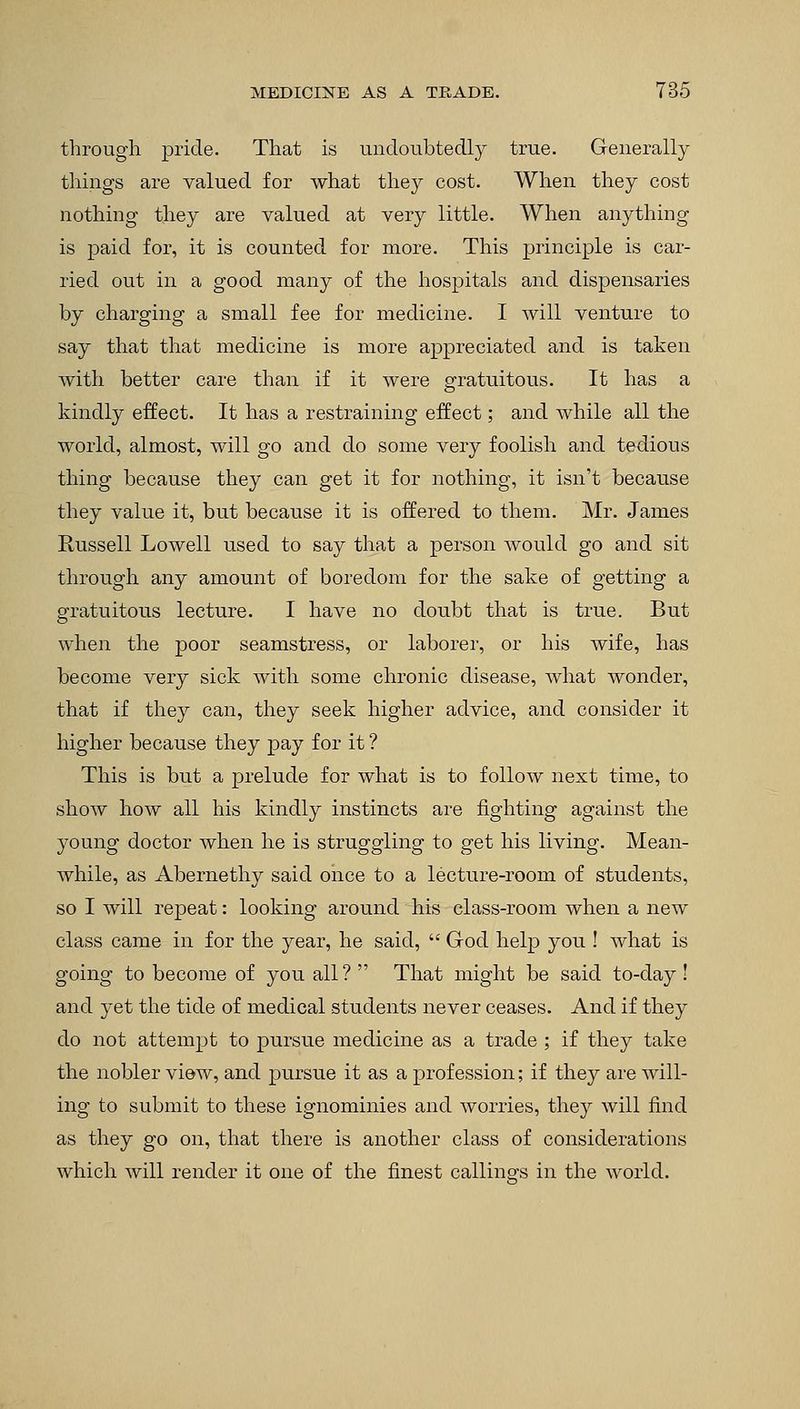 through pride. That is undoubtedly true. Generally things are valued for what they cost. When they cost nothing they are valued at very little. When anything is paid for, it is counted for more. This principle is car- ried out in a good many of the hospitals and dispensaries by charging a small fee for medicine. I will venture to say that that medicine is more appreciated and is taken with better care than if it were gratuitous. It has a kindly effect. It has a restraining effect; and while all the world, almost, will go and do some very foolish and tedious thing because they can get it for nothing, it isn't because they value it, but because it is offered to them. Mr. James Russell Lowell used to say that a person would go and sit through any amount of boredom for the sake of getting a gratuitous lecture. I have no doubt that is true. But when the poor seamstress, or laborer, or his wife, has become very sick with some chronic disease, what wonder, that if they can, they seek higher advice, and consider it higher because they pay for it ? This is but a prelude for what is to follow next time, to show how all his kindly instincts are fighting against the young doctor when he is struggling to get his living. Mean- while, as Abernethy said once to a lecture-room of students, so I will repeat: looking around his class-room when a new class came in for the year, he said,  God help you ! what is going to become of you all? That might be said to-day! and yet the tide of medical students never ceases. And if they do not attempt to pursue medicine as a trade ; if they take the nobler view, and pursue it as a profession; if they are will- ing to submit to these ignominies and worries, they will find as they go on, that there is another class of considerations which will render it one of the finest callino-s in the world.