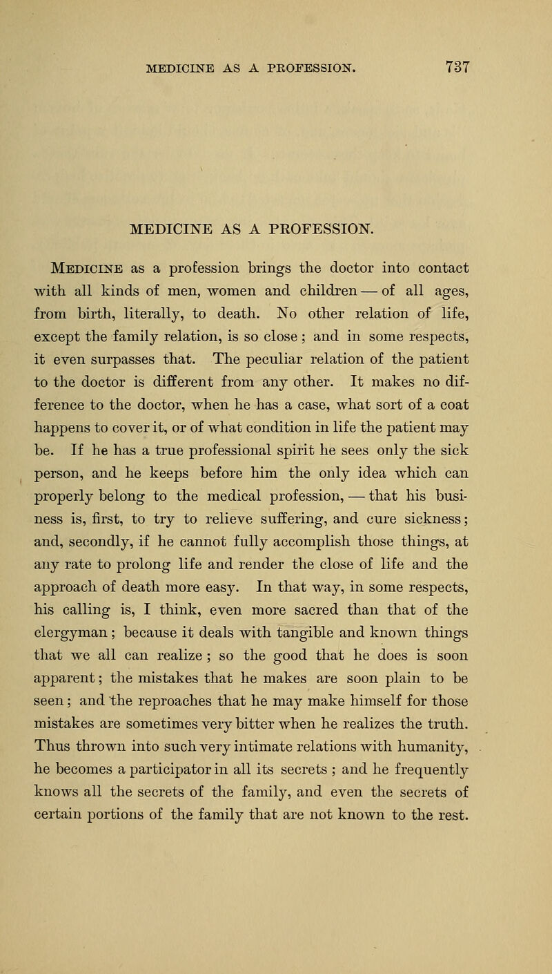 MEDICINE AS A PROFESSION. Medicine as a profession brings the doctor into contact with all kinds of men, women and children — of all ages, from birth, literally, to death. No other relation of life, except the family relation, is so close; and in some respects, it even surpasses that. The peculiar relation of the patient to the doctor is different from any other. It makes no dif- ference to the doctor, when he has a case, what sort of a coat happens to cover it, or of what condition in life the patient may be. If he has a true professional spirit he sees only the sick person, and he keeps before him the only idea which can properly belong to the medical profession, — that his busi- ness is, first, to try to relieve suffering, and cure sickness; and, secondly, if he cannot fully accomplish those things, at any rate to prolong life and render the close of life and the approach of death more easy. In that way, in some respects, his calling is, I think, even more sacred than that of the clergyman; because it deals with tangible and known things that we all can realize; so the good that he does is soon apparent; the mistakes that he makes are soon plain to be seen; and the reproaches that he may make himself for those mistakes are sometimes very bitter when he realizes the truth. Thus thrown into such very intimate relations with humanity, he becomes a participator in all its secrets ; and he frequently knows all the secrets of the family, and even the secrets of certain portions of the family that are not known to the rest.