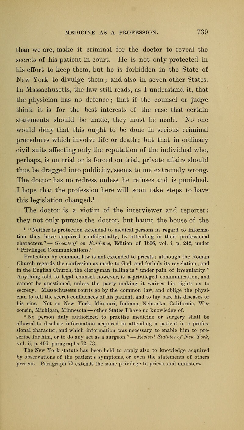 than we are, make it criminal for the doctor to reveal the secrets of his patient in court. He is not only protected in his effort to keep them, but he is forbidden in the State of New York to divulge them; and also in seven other States. In Massachusetts, the law still reads, as I understand it, that the physician has no defence; that if the counsel or judge think it is for the best interests of the case that certain statements should be made, they must be made. No one would deny that this ought to be done in serious criminal procedures which involve life or death; but that in ordinary civil suits affecting only the reputation of the individual who, perhaps, is on trial or is forced on trial, private affairs should thus be dragged into publicity, seems to me extremely wrong. The doctor has no redress unless he refuses and is punished. I hope that the profession here will soon take steps to have this legislation changed.1 The doctor is a victim of the interviewer and reporter: they not only pursue the doctor, but haunt the house of the 1 Neither is protection extended to medical persons in regard to informa- tion they have acquired confidentially, by attending in their professional characters.— Greenleaf on Evidence, Edition of 1896, vol. i, p. 248, under Privileged Communications. Protection by common law is not extended to priests; although the Roman Church regards the confession as made to God, and forbids its revelation; and in the English Church, the clergyman telling is under pain of irregularity.' Anything told to legal counsel, however, is a privileged communication, and cannot be questioned, unless the party making it waives his rights as to secrecy. Massachusetts courts go by the common law, and oblige the physi- cian to tell the secret confidences of his patient, and to lay bare his diseases or his sins. Not so New York, Missouri, Indiana, Nebraska, California, Wis- consin, Michigan, Minnesota — other States I have no knowledge of. No person duly authorized to practise medicine or surgery shall be allowed to disclose information acquired in attending a patient in a profes- sional character, and which information was necessary to enable him to pre- scribe for him, or to do any act as a surgeon. — Revised Statutes of New York, vol. ii, p. 406, paragraphs 72, 73. The New York statute has been held to apply also to knowledge acquired by observations of the patient's symptoms, or even the statements of others present. Paragraph 72 extends the same privilege to priests and ministers.