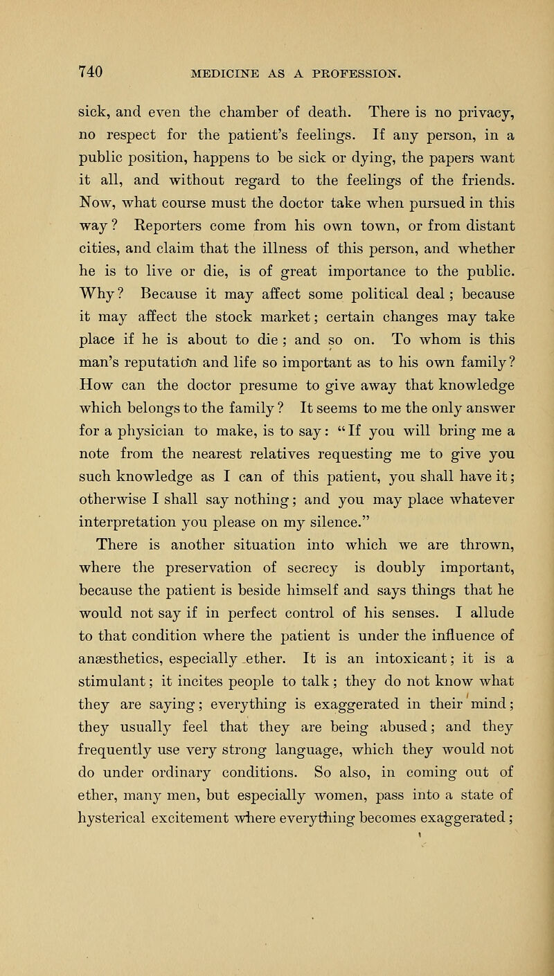 sick, and even the chamber of death. There is no privacy, no respect for the patient's feelings. If any person, in a public position, happens to be sick or dying, the papers want it all, and without regard to the feelings of the friends. Now, what course must the doctor take when pursued in this way ? Reporters come from his own town, or from distant cities, and claim that the illness of this person, and whether he is to live or die, is of great importance to the public. Why ? Because it may affect some political deal; because it may affect the stock market; certain changes may take place if he is about to die ; and so on. To whom is this man's reputation and life so important as to his own family ? How can the doctor presume to give away that knowledge which belongs to the family ? It seems to me the only answer for a physician to make, is to say:  If you will bring me a note from the nearest relatives requesting me to give you such knowledge as I can of this patient, you shall have it; otherwise I shall say nothing; and you may place whatever interpretation you please on my silence. There is another situation into which we are thrown, where the preservation of secrecy is doubly important, because the patient is beside himself and says things that he would not say if in perfect control of his senses. I allude to that condition where the patient is under the influence of anaesthetics, especially .ether. It is an intoxicant; it is a stimulant; it incites people to talk; they do not know what they are saying; everything is exaggerated in their mind; they usually feel that they are being abused; and they frequently use very strong language, which they would not do under ordinary conditions. So also, in coming out of ether, many men, but especially women, pass into a state of hysterical excitement where everything becomes exaggerated;