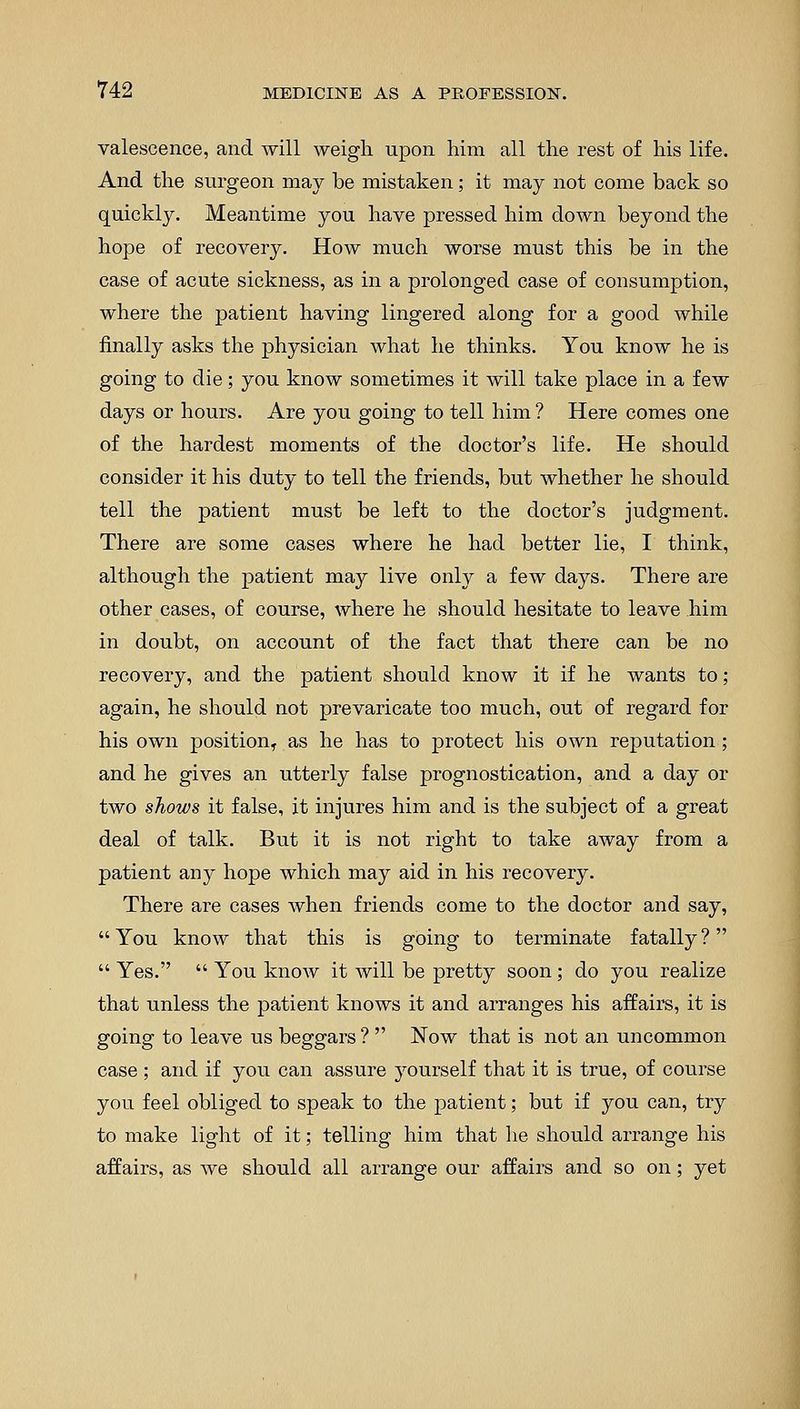 valescence, and will weigh upon him all the rest of his life. And the surgeon may be mistaken; it may not come back so quickly. Meantime you have pressed him down beyond the hope of recovery. How much worse must this be in the case of acute sickness, as in a prolonged case of consumption, where the patient having lingered along for a good while finally asks the physician what he thinks. You know he is going to die; you know sometimes it will take place in a few days or hours. Are you going to tell him ? Here comes one of the hardest moments of the doctor's life. He should consider it his duty to tell the friends, but whether he should tell the patient must be left to the doctor's judgment. There are some cases where he had better lie, I think, although the patient may live only a few days. There are other cases, of course, where he should hesitate to leave him in doubt, on account of the fact that there can be no recovery, and the patient should know it if he wants to; again, he should not prevaricate too much, out of regard for his own position,, as he has to protect his own reputation; and he gives an utterly false prognostication, and a day or two shows it false, it injures him and is the subject of a great deal of talk. But it is not right to take away from a patient any hope which may aid in his recovery. There are cases when friends come to the doctor and say, You know that this is going to terminate fatally?  Yes.  You know it will be pretty soon; do you realize that unless the patient knows it and arranges his affairs, it is going to leave us beggars ?  Now that is not an uncommon case ; and if you can assure yourself that it is true, of course you feel obliged to speak to the patient; but if you can, try to make light of it; telling him that he should arrange his affairs, as we should all arrange our affairs and so on; yet