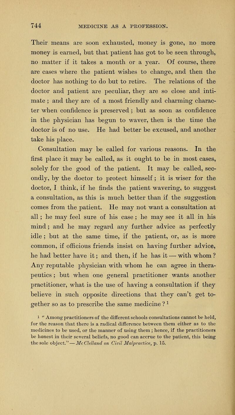 Their means are soon exhausted, money is gone, no more money is earned, but that patient has got to be seen through, no matter if it takes a month or a year. Of course, there are cases where the patient wishes to change, and then the doctor has nothing to do but to retire. The relations of the doctor and patient are peculiar, they are so close and inti- mate ; and they are of a most friendly and charming charac- ter when confidence is preserved; but as soon as confidence in the physician has begun to waver, then is the time the doctor is of no use. He had better be excused, and another take his place. Consultation may be called for various reasons. In the first place it may be called, as it ought to be in most cases, solely for the good of the patient. It may be called, sec- ondly, by the doctor to protect himself; it is wiser for the doctor, I think, if he finds the patient wavering, to suggest a consultation, as this is much better than if the suggestion comes from the patient. He may not want a consultation at all; he may feel sure of his case; he may see it all in his mind; and he may regard any farther advice as perfectly idle ; but at the same time, if the patient, or, as is more common, if officious friends insist on having further advice, he had better have it; and then, if he has it — with whom ? Any reputable physician with whom he can agree in thera- peutics ; but when one general practitioner wants another practitioner, what is the use of having a consultation if they believe in such opposite directions that they can't get to- gether so as to prescribe the same medicine ?1 i  Among practitioners of the different schools consultations cannot be held, for the reason that there is a radical difference between them either as to the medicines to be used, or the manner of using them ; hence, if the practitioners be honest in their several beliefs, no good can accrue to the patient, this being the sole object. — McClelland on Civil Malpractice, p. 15.