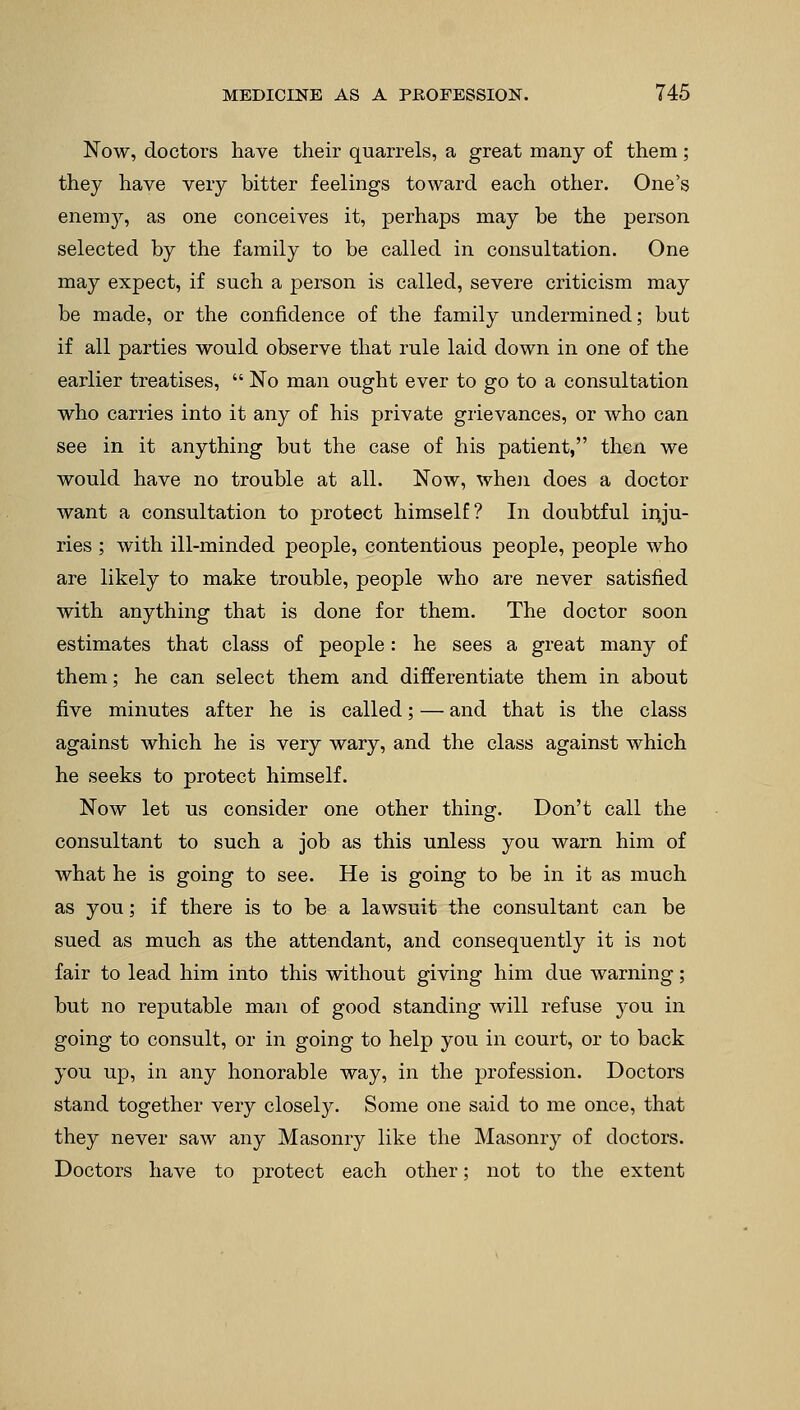Now, doctors have their quarrels, a great many of them ; they have very bitter feelings toward each other. One's enemy, as one conceives it, perhaps may be the person selected by the family to be called in consultation. One may expect, if such a person is called, severe criticism may be made, or the confidence of the family undermined; but if all parties would observe that rule laid down in one of the earlier treatises,  No man ought ever to go to a consultation who carries into it any of his private grievances, or who can see in it anything but the case of his patient, then we would have no trouble at all. Now, when does a doctor want a consultation to protect himself? In doubtful inju- ries ; with ill-minded people, contentious people, people who are likely to make trouble, people who are never satisfied with anything that is done for them. The doctor soon estimates that class of people: he sees a great many of them; he can select them and differentiate them in about five minutes after he is called; — and that is the class against which he is very wary, and the class against which he seeks to protect himself. Now let us consider one other thing. Don't call the consultant to such a job as this unless you warn him of what he is going to see. He is going to be in it as much as you; if there is to be a lawsuit the consultant can be sued as much as the attendant, and consequently it is not fair to lead him into this without giving him due warning; but no reputable man of good standing will refuse you in going to consult, or in going to help you in court, or to back you up, in any honorable way, in the profession. Doctors stand together very closely. Some one said to me once, that they never saw any Masonry like the Masonry of doctors. Doctors have to protect each other; not to the extent