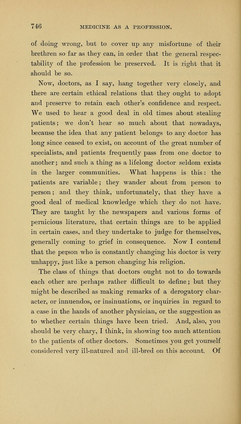 of doing wrong, but to cover up any misfortune of their brethren so far as they can, in order that the general respec- tability of the profession be preserved. It is right that it should be so. Now, doctors, as I say, hang together very closely, and there are certain ethical relations that they ought to adopt and preserve to retain each other's confidence and respect. We used to hear a good deal in old times about stealing patients; we don't hear so much about that nowadays, because the idea that any patient belongs to any doctor has long since ceased to exist, on account of the great number of specialists, and patients frequently pass from one doctor to another; and such a thing as a lifelong doctor seldom exists in the larger communities. What happens is this: the patients are variable; they wander about from person to person; and they think, unfortunately, that they have a good deal of medical knowledge which they do not have. They are taught by the newspapers and various forms of pernicious literature, that certain things are to be applied in certain cases, and they undertake to judge for themselves, generally coming to grief in consequence. Now I contend that the person who is constantly changing his doctor is very unhappy, just like a person changing his religion. The class of things that doctors ought not to do towards each other are perhaps rather difficult to define; but they might be described as making remarks of a derogatory char- acter, or innuendos, or insinuations, or inquiries in regard to a case in the hands of another physician, or the suggestion as to whether certain things have been tried. And, also, you should be very chary, I think, in showing too much attention to the patients of other doctors. Sometimes you get yourself considered very ill-natured and ill-bred on this account. Of