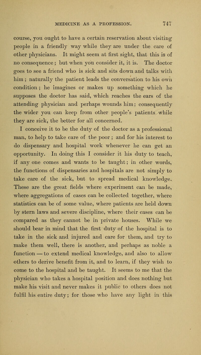 course, you ought to have a certain reservation about visiting people in a friendly way while they are under the care of other physicians. It might seem at first sight, that this is of no consequence ; but when you consider it, it is. The doctor goes to see a friend who is sick and sits down and talks Avith him ; naturally the patient leads the conversation to his own condition ; he imagines or makes up something which he supposes the doctor has said, which reaches the ears of the attending physician and perhaps wounds him: consequently the wider you can keep from other people's patients while they are sick, the better for all concerned. I conceive it to be the duty of the doctor as a professional man, to help to take care of the poor; and for his interest to do dispensary and hospital work whenever he can get an opportunity. In doing this I consider it his duty to teach, if any one comes and wants to be taught; in other words, the functions of dispensaries and hospitals are not simply to take care of the sick, but to spread medical knowledge. These are the great fields where experiment can be made, where aggregations of cases can be collected together, where statistics can be of some value, where patients are held down by stern laws and severe discipline, where their cases can be compared as they cannot be in private houses. While we should bear in mind that the first duty of the hospital is to take in the sick and injured and care for them, and try to make them well, there is another, and perhaps as noble a function — to extend medical knowledge, and also to allow others to derive benefit from it, and to learn, if they wish to come to the hospital and be taught. It seems to me that the physician who takes a hospital position and does nothing but make his visit and never makes it public to others does not fulfil his entire duty; for those who have any light in this