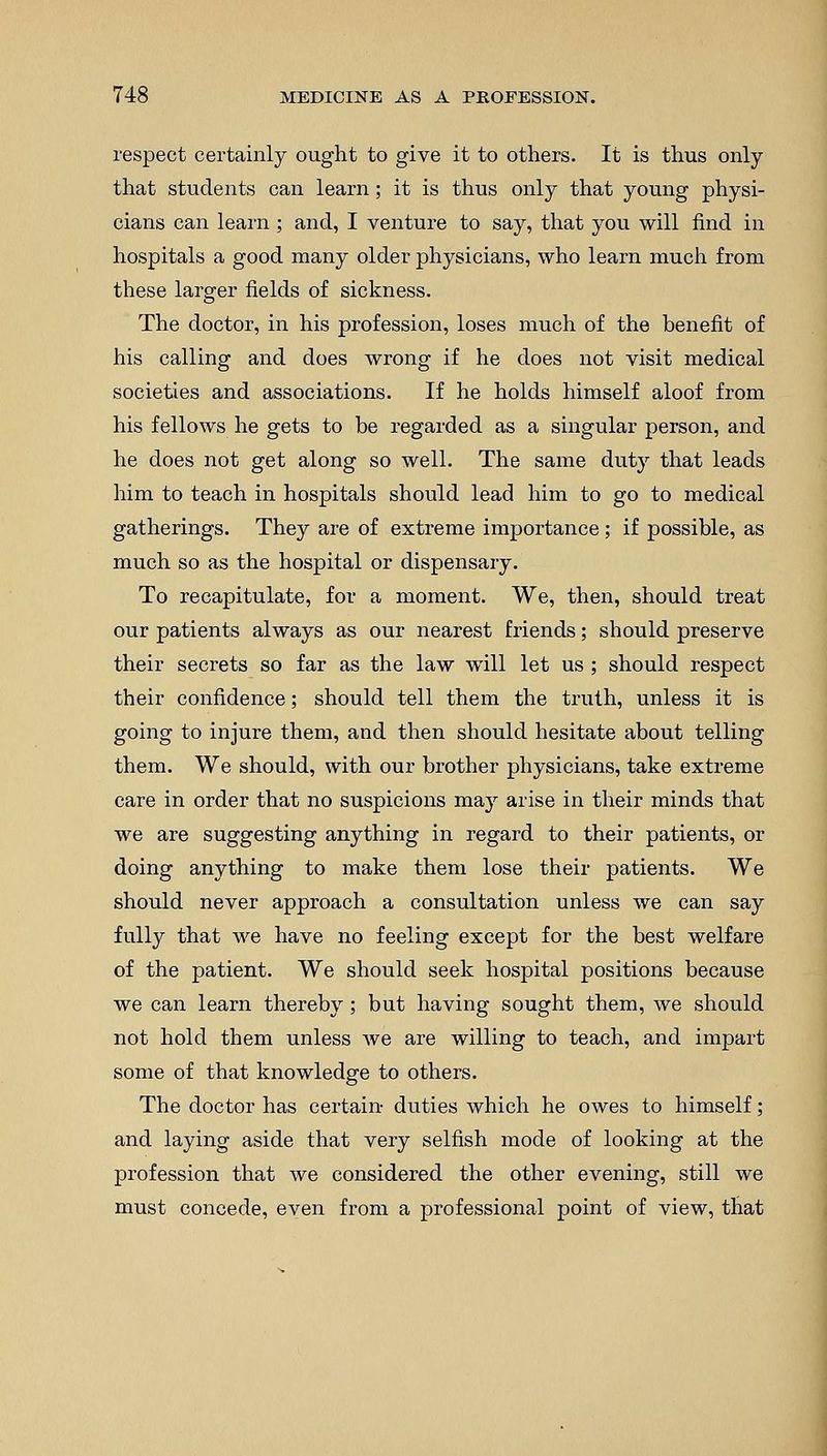 respect certainly ought to give it to others. It is thus only that students can learn; it is thus only that young physi- cians can learn ; and, I venture to say, that you will find in hospitals a good many older physicians, who learn much from these larger fields of sickness. The doctor, in his profession, loses much of the benefit of his calling and does wrong if he does not visit medical societies and associations. If he holds himself aloof from his fellows he gets to be regarded as a singular person, and he does not get along so well. The same duty that leads him to teach in hospitals should lead him to go to medical gatherings. They are of extreme importance ; if possible, as much so as the hospital or dispensary. To recapitulate, for a moment. We, then, should treat our patients always as our nearest friends; should preserve their secrets so far as the law will let us ; should respect their confidence; should tell them the truth, unless it is going to injure them, and then should hesitate about telling them. We should, with our brother physicians, take extreme care in order that no suspicions may arise in their minds that we are suggesting anything in regard to their patients, or doing anything to make them lose their patients. We should never approach a consultation unless we can say fully that we have no feeling except for the best welfare of the patient. We should seek hospital positions because we can learn thereby; but having sought them, we should not hold them unless we are willing to teach, and impart some of that knowledge to others. The doctor has certain- duties which he owes to himself; and laying aside that very selfish mode of looking at the profession that we considered the other evening, still we must concede, even from a professional point of view, that