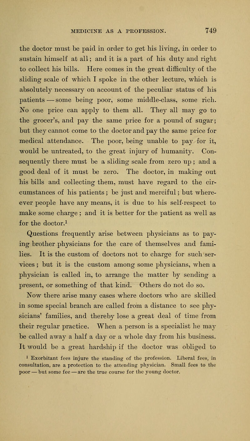 the doctor must be paid in order to get his living, in order to sustain himself at all; and it is a part of his duty and right to collect his bills. Here comes in the great difficulty of the sliding scale of which I spoke in the other lecture, which is absolutely necessary on account of the peculiar status of his patients—some being poor, some middle-class, some rich. No one price can apply to them all. They all may go to the grocer's, and pay the same price for a pound of sugar; but they cannot come to the doctor and pay the same price for medical attendance. The poor, being unable to pay for it, would be untreated, to the great injury of humanity. Con- sequently there must be a sliding scale from zero up; and a good deal of it must be zero. The doctor, in making out his bills and collecting them, must have regard to the cir- cumstances of his patients; be just and merciful; but where- ever people have any means, it is due to his self-respect to make some charge; and it is better for the patient as well as for the doctor.1 Questions frequently arise between physicians as to pay- ing brother physicians for the care of themselves and fami- lies. It is the custom of doctors not to charge for such ser- vices ; but it is the custom among some physicians, when a physician is called in, to arrange the matter by sending a present, or something of that kind. Others do not do so. Now there arise many cases where doctors who are skilled in some special branch are called from a distance to see phy- sicians' families, and thereby lose a great deal of time from their regular practice. When a person is a specialist he may be called away a half a day or a whole day from his business. It would be a great hardship if the doctor was obliged to 1 Exorbitant fees injure the standing of the profession. Liberal fees, in consultation, are a protection to the attending physician. Small fees to the poor — but some fee — are the true course for the young doctor.
