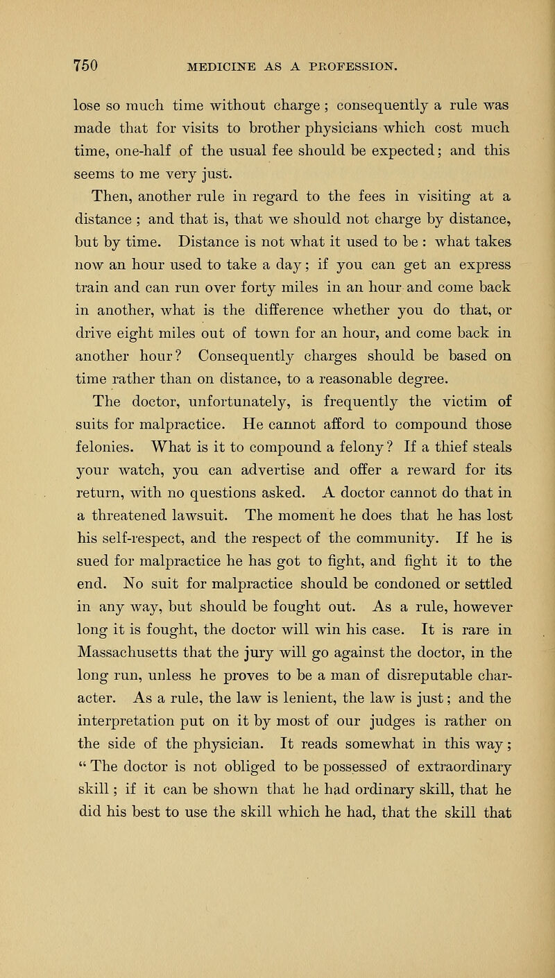 lose so much time without charge; consequently a rule was made that for visits to brother physicians which cost much time, one-half of the usual fee should be expected; and this seems to me very just. Then, another rule in regard to the fees in visiting at a distance ; and that is, that we should not charge by distance, but by time. Distance is not what it used to be : what takes now an hour used to take a day; if you can get an express train and can run over forty miles in an hour and come back in another, what is the difference whether you do that, or drive eight miles out of town for an hour, and come back in another hour? Consequently charges should be based on time rather than on distance, to a reasonable degree. The doctor, unfortunately, is frequently the victim of suits for malpractice. He cannot afford to compound those felonies. What is it to compound a felony ? If a thief steals your watch, you can advertise and offer a reward for its return, with no questions asked. A doctor cannot do that in a threatened lawsuit. The moment he does that he has lost his self-respect, and the respect of the community. If he is sued for malpractice he has got to fight, and fight it to the end. No suit for malpractice should be condoned or settled in any way, but should be fought out. As a rule, however long it is fought, the doctor will win his case. It is rare in Massachusetts that the jury will go against the doctor, in the long run, unless he proves to be a man of disreputable char- acter. As a rule, the law is lenient, the law is just; and the interpretation put on it by most of our judges is rather on the side of the physician. It reads somewhat in this way;  The doctor is not obliged to be possessed of extraordinary skill; if it can be shown that he had ordinary skill, that he did his best to use the skill which he had, that the skill that