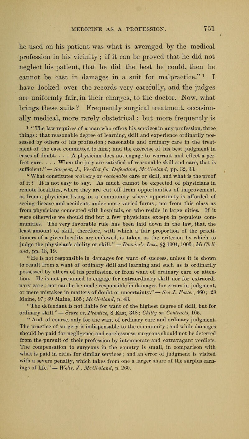 he used on his patient was what is averaged by the medical profession in his vicinity; if it can be proved that he did not neglect his patient, that he did the best he could, then he cannot be cast in damages in a suit for malpractice. a I have looked over the records very carefully, and the judges are uniformly fair, in their charges, to the doctor. Now, what brings these suits ? Frequently surgical treatment, occasion- ally medical, more rarely obstetrical; but more frequently is 1 The law requires of a man who offers his services in any profession, three things : that reasonable degree of learning, skill and experience ordinarily pos- sessed by others of his profession; reasonable and ordinary care in the treat- ment of the case committed to him; and the exercise of his best judgment in cases of doubt. ... A physician does not engage to warrant and effect a per- fect cure. . . . When the jury are satisfied of reasonable skill and care, that is sufficient. — Sargent, J., Verdict for Defendant, McClelland, pp. 32, 33. What constitutes ordinary or reasonable care or skill, and what is the proof of it ? It is not easy to say. As much cannot be expected of physicians in remote localities, where they are cut off from opportunities of improvement, as from a physician living in a community where opportunity is afforded of seeing disease and accidents under more varied forms ; nor from this class as from physicians connected with hospitals, or who reside in large cities. If it were otherwise we should find but a few physicians except in populous com- munities. The very favorable rule has been laid down in the law, that, the least amount of skill, therefore, with which a fair proportion of the practi- tioners of a given locality are endowed, is taken as the criterion by which to judge the physician's ability or skill. — Bouvier's Inst., §§ 1004,1005; McClell- and, pp. 18, 19. He is not responsible in damages for want of success, unless it is shown to result from a want of ordinary skill and learning and such as is ordinarily possessed by others of his profession, or from want of ordinary care or atten- tion. He is not presumed to engage for extraordinary skill nor for extraordi- nary care; nor can he be made responsible in damages for errors in judgment, or mere mistakes in matters of doubt or uncertainty. — See J. Foster, 460 ; 28 Maine, 97; 39 Maine, 155; McClelland, p. 43. The defendant is not liable for want of the highest degree of skill, but for ordinary skill.—Seare vs. Prentice, 8 East, 348; Chitty on Contracts, 165. And, of course, only for the want of ordinary care and ordinary judgment. The practice of surgery is indispensable to the community; and while damages should be paid for negligence and carelessness, surgeons should not be deterred from the pursuit of their profession by intemperate and extravagant verdicts. The compensation to surgeons in the country is small, in comparison with what is paid in cities for similar services; and an error of judgment is visited with a severe penalty, which takes from one a larger share of the surplus earn- ings of life.— Wells, J., McClelland, p. 260.