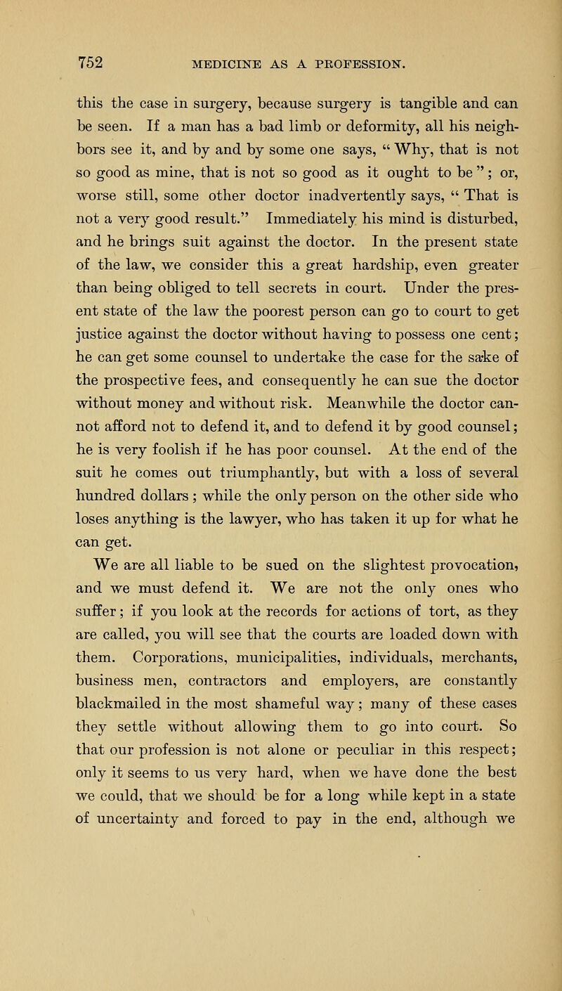 this the case in surgery, because surgery is tangible and can be seen. If a man has a bad limb or deformity, all his neigh- bors see it, and by and by some one says,  Why, that is not so good as mine, that is not so good as it ought to be ; or, worse still, some other doctor inadvertently says,  That is not a very good result. Immediately his mind is disturbed, and he brings suit against the doctor. In the present state of the law, we consider this a great hardship, even greater than being obliged to tell secrets in court. Under the pres- ent state of the law the poorest person can go to court to get justice against the doctor without having to possess one cent; he can get some counsel to undertake the case for the sake of the prospective fees, and consequently he can sue the doctor without money and without risk. Meanwhile the doctor can- not afford not to defend it, and to defend it by good counsel; he is very foolish if he has poor counsel. At the end of the suit he comes out triumphantly, but with a loss of several hundred dollars; while the only person on the other side who loses anything is the lawyer, who has taken it up for what he can get. We are all liable to be sued on the slightest provocation, and we must defend it. We are not the only ones who suffer; if you look at the records for actions of tort, as they are called, you will see that the courts are loaded down with them. Corporations, municipalities, individuals, merchants, business men, contractors and employers, are constantly blackmailed in the most shameful way; many of these cases they settle without allowing them to go into court. So that our profession is not alone or peculiar in this respect; only it seems to us very hard, when we have done the best we could, that we should be for a long while kept in a state of uncertainty and forced to pay in the end, although we