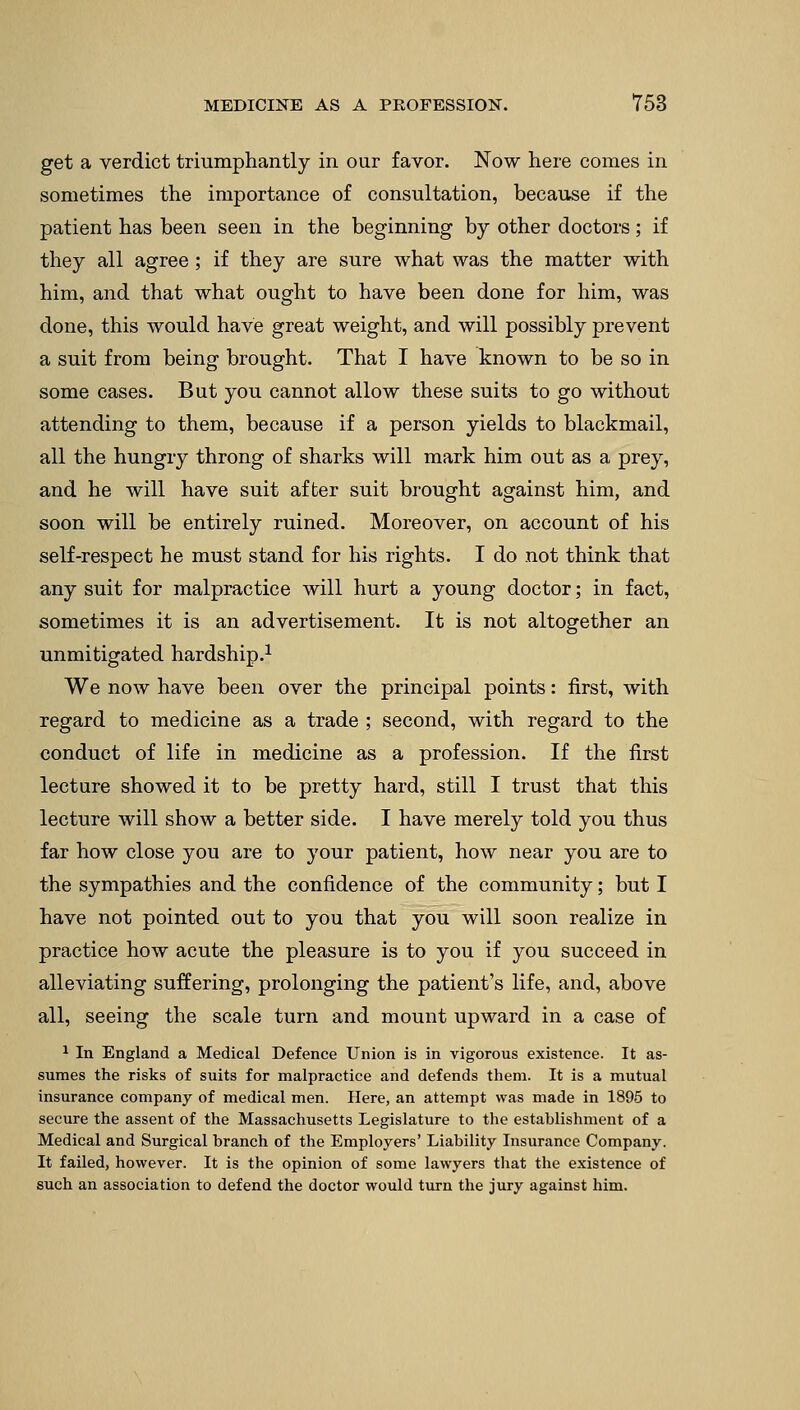 get a verdict triumphantly in our favor. Now here comes in sometimes the importance of consultation, because if the patient has been seen in the beginning by other doctors; if they all agree ; if they are sure what was the matter with him, and that what ought to have been done for him, was done, this would have great weight, and will possibly prevent a suit from being brought. That I have known to be so in some cases. But you cannot allow these suits to go without attending to them, because if a person yields to blackmail, all the hungry throng of sharks will mark him out as a prey, and he will have suit after suit brought against him, and soon will be entirely ruined. Moreover, on account of his self-respect he must stand for his rights. I do not think that any suit for malpractice will hurt a young doctor; in fact, sometimes it is an advertisement. It is not altogether an unmitigated hardship.1 We now have been over the principal points: first, with regard to medicine as a trade ; second, with regard to the conduct of life in medicine as a profession. If the first lecture showed it to be pretty hard, still I trust that this lecture will show a better side. I have merely told you thus far how close you are to your patient, how near you are to the sympathies and the confidence of the community; but I have not pointed out to you that you will soon realize in practice how acute the pleasure is to you if you succeed in alleviating suffering, prolonging the patient's life, and, above all, seeing the scale turn and mount upward in a case of 1 In England a Medical Defence Union is in vigorous existence. It as- sumes the risks of suits for malpractice and defends them. It is a mutual insurance company of medical men. Here, an attempt was made in 1895 to secure the assent of the Massachusetts Legislature to the establishment of a Medical and Surgical branch of the Employers' Liability Insurance Company. It failed, however. It is the opinion of some lawyers that the existence of such an association to defend the doctor would turn the jury against him.